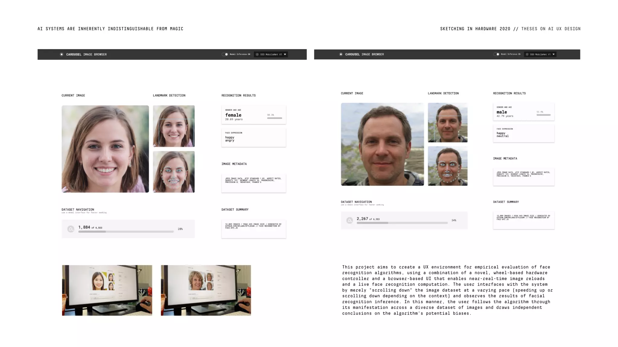 AI SYSTEMS ARE INHERENTLY INDISTINGUISHABLE FROM MAGIC SKETCHING IN HARDWARE 2020 // THESES ON AI UX DESIGN
This project aims to create a UX environment for empirical evaluation of face
recognition algorithms, using a combination of a novel, wheel-based hardware
controller and a browser-based UI that enables near-real-time image reloads
and a live face recognition computation. The user interfaces with the system
by merely "scrolling down" the image dataset at a varying pace (speeding up or
scrolling down depending on the context) and observes the results of facial
recognition inference. In this manner, the user follows the algorithm through
its manifestation across a diverse dataset of images and draws independent
conclusions on the algorithm's potential biases.
 