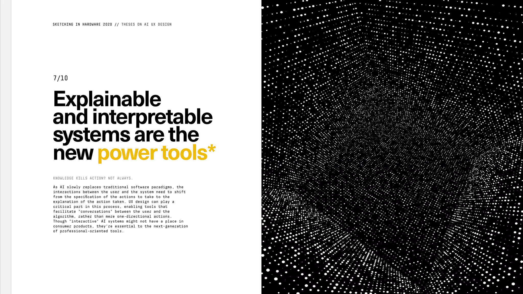 Explainable
andinterpretable
systemsarethe
newpower tools*
As AI slowly replaces traditional software paradigms, the
interactions between the user and the system need to shift
from the speciﬁcation of the actions to take to the
explanation of the action taken. UX design can play a
critical part in this process, enabling tools that
facilitate "conversations" between the user and the
algorithm, rather than mere one-directional actions.
Though "interactive" AI systems might not have a place in
consumer products, they're essential to the next-generation
of professional-oriented tools.
KNOWLEDGE KILLS ACTION? NOT ALWAYS.
SKETCHING IN HARDWARE 2020 // THESES ON AI UX DESIGN
7/10
 