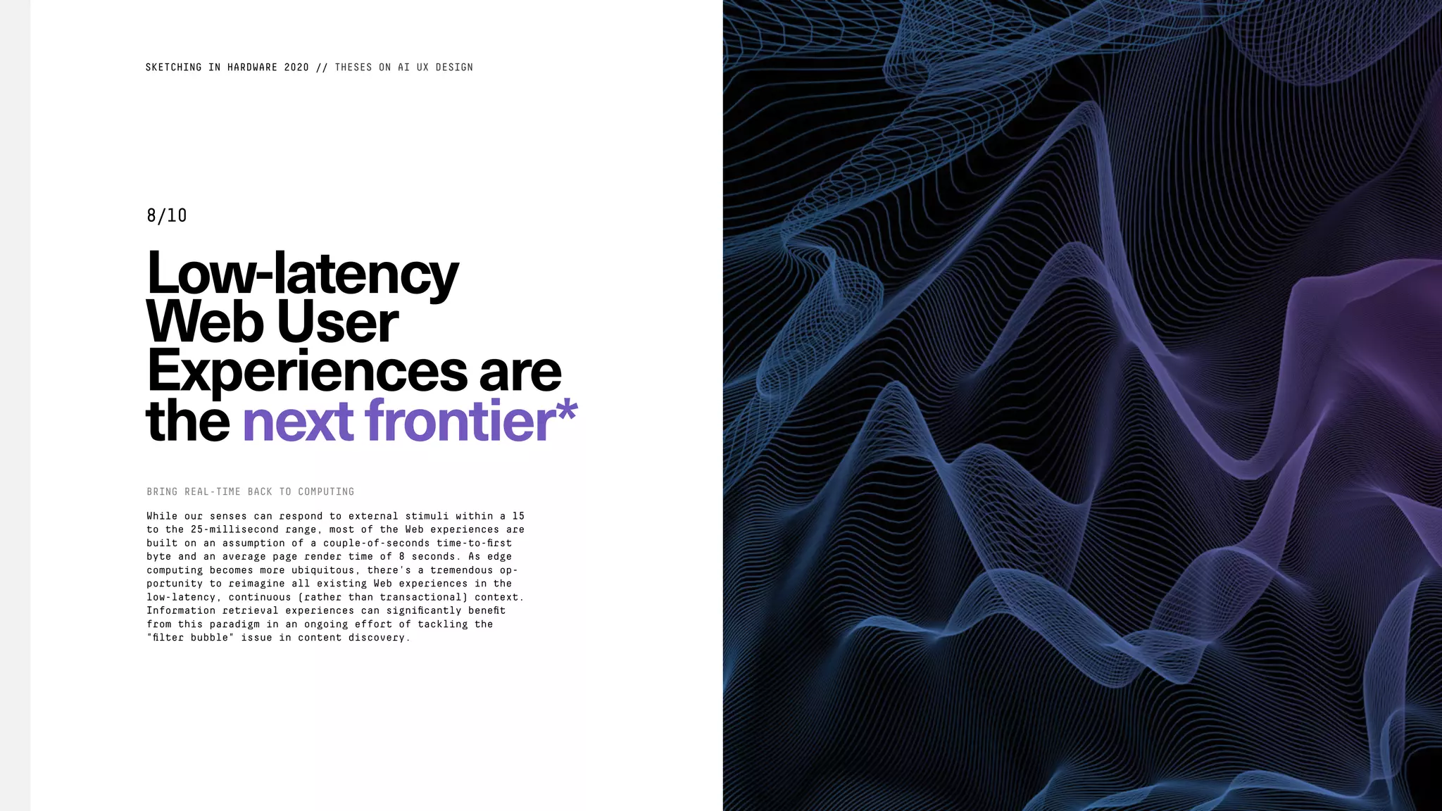 Low-latency
WebUser
Experiencesare
thenextfrontier*
While our senses can respond to external stimuli within a 15
to the 25-millisecond range, most of the Web experiences are
built on an assumption of a couple-of-seconds time-to-ﬁrst
byte and an average page render time of 8 seconds. As edge
computing becomes more ubiquitous, there's a tremendous op-
portunity to reimagine all existing Web experiences in the
low-latency, continuous (rather than transactional) context.
Information retrieval experiences can signiﬁcantly beneﬁt
from this paradigm in an ongoing effort of tackling the
"ﬁlter bubble" issue in content discovery.
BRING REAL-TIME BACK TO COMPUTING
SKETCHING IN HARDWARE 2020 // THESES ON AI UX DESIGN
8/10
 