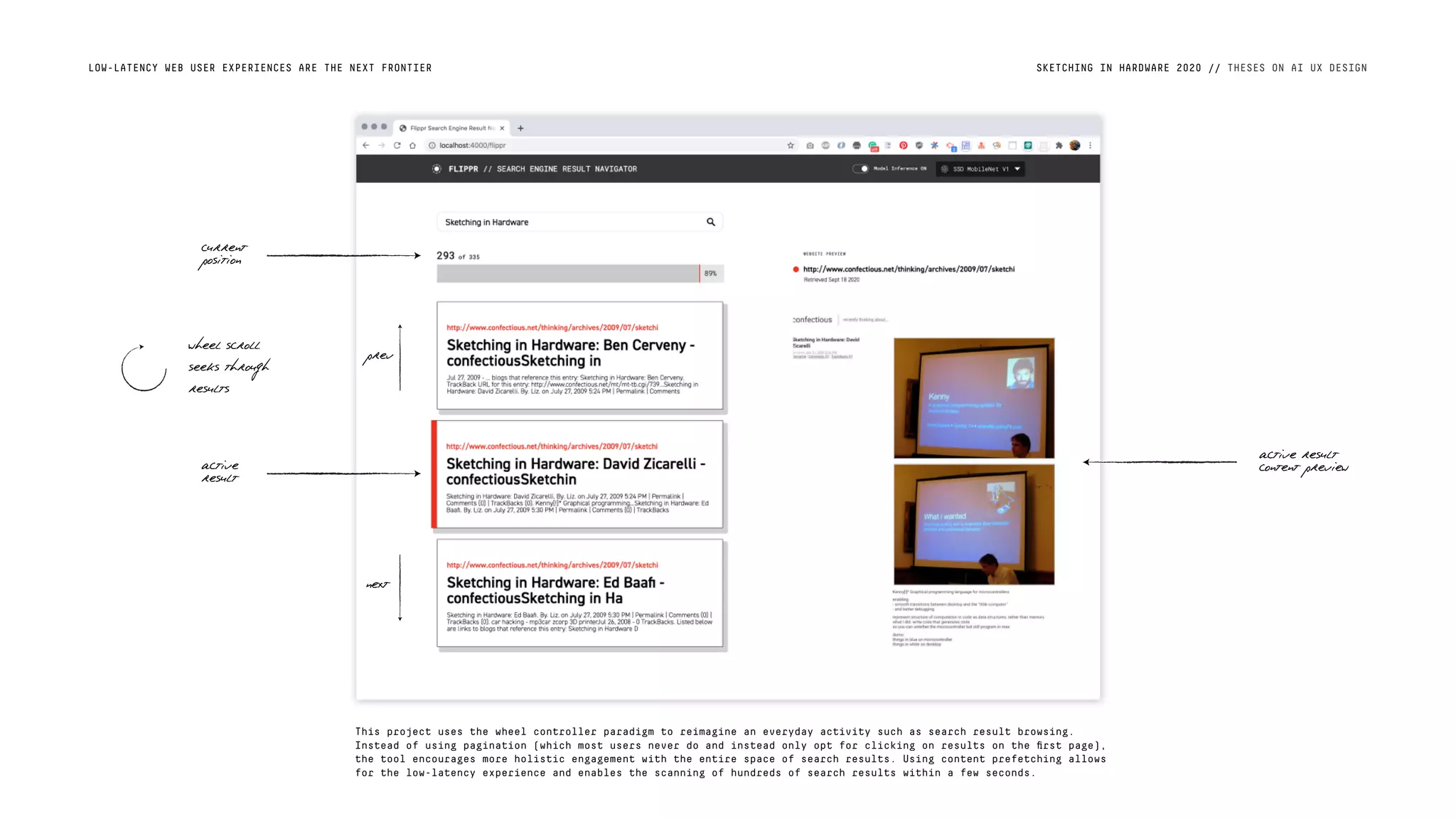 SKETCHING IN HARDWARE 2020 // THESES ON AI UX DESIGNLOW-LATENCY WEB USER EXPERIENCES ARE THE NEXT FRONTIER
This project uses the wheel controller paradigm to reimagine an everyday activity such as search result browsing.
Instead of using pagination (which most users never do and instead only opt for clicking on results on the ﬁrst page),
the tool encourages more holistic engagement with the entire space of search results. Using content prefetching allows
for the low-latency experience and enables the scanning of hundreds of search results within a few seconds.
wheel scroll
seeks through
results
current
position
active
result
active result
content preview
prev
next
 