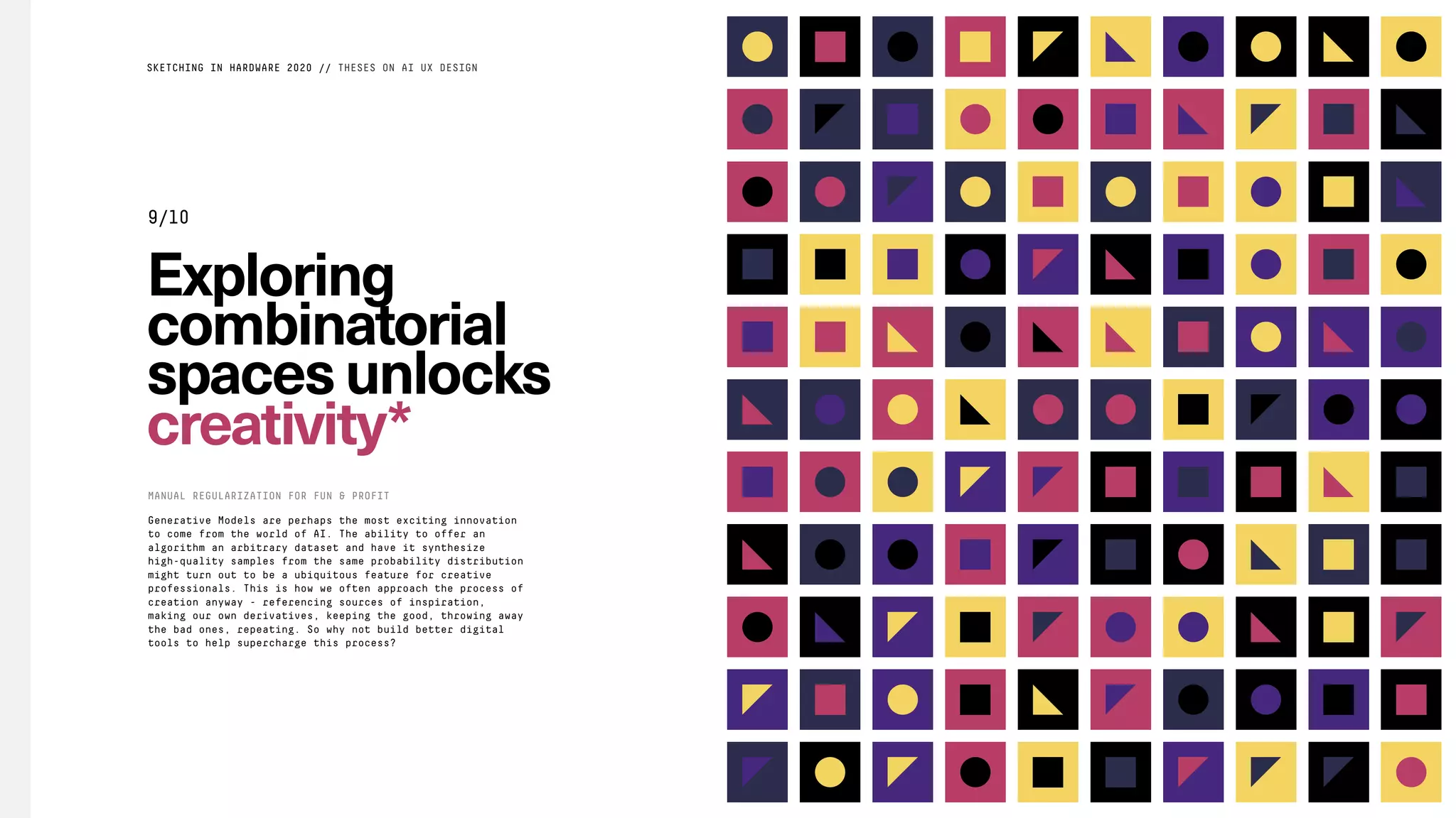 Exploring
combinatorial
spacesunlocks
creativity*
Generative Models are perhaps the most exciting innovation
to come from the world of AI. The ability to offer an
algorithm an arbitrary dataset and have it synthesize
high-quality samples from the same probability distribution
might turn out to be a ubiquitous feature for creative
professionals. This is how we often approach the process of
creation anyway - referencing sources of inspiration,
making our own derivatives, keeping the good, throwing away
the bad ones, repeating. So why not build better digital
tools to help supercharge this process?
MANUAL REGULARIZATION FOR FUN & PROFIT
SKETCHING IN HARDWARE 2020 // THESES ON AI UX DESIGN
9/10
 