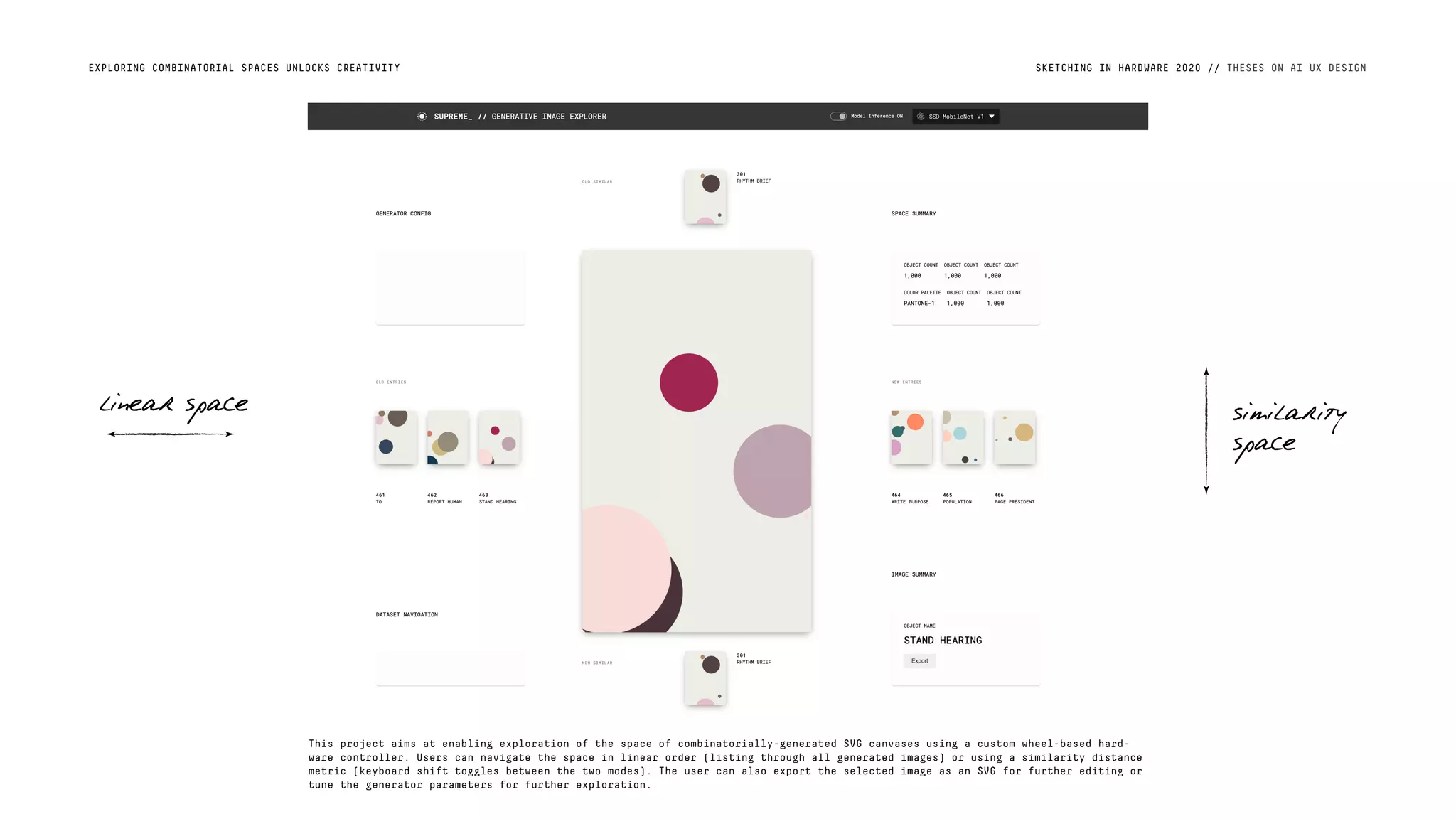SKETCHING IN HARDWARE 2020 // THESES ON AI UX DESIGNEXPLORING COMBINATORIAL SPACES UNLOCKS CREATIVITY
linear space similarity
space
This project aims at enabling exploration of the space of combinatorially-generated SVG canvases using a custom wheel-based hard-
ware controller. Users can navigate the space in linear order (listing through all generated images) or using a similarity distance
metric (keyboard shift toggles between the two modes). The user can also export the selected image as an SVG for further editing or
tune the generator parameters for further exploration.
 