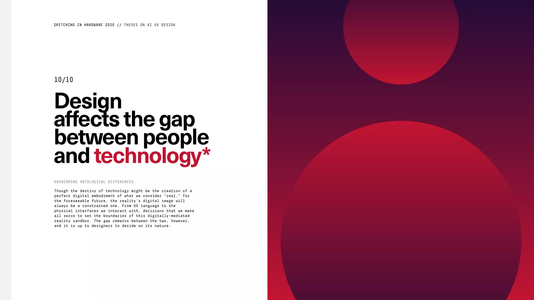 Design
affectsthegap
betweenpeople
and technology*
Though the destiny of technology might be the creation of a
perfect digital embodiment of what we consider "real," for
the foreseeable future, the reality's digital image will
always be a constrained one. From UX language to the
physical interfaces we interact with, decisions that we make
all serve to set the boundaries of this digitally-mediated
reality sandbox. The gap remains between the two, however,
and it is up to designers to decide on its nature.
OVERCOMING ONTOLOGICAL DIFFERENCES
SKETCHING IN HARDWARE 2020 // THESES ON AI UX DESIGN
10/10
 