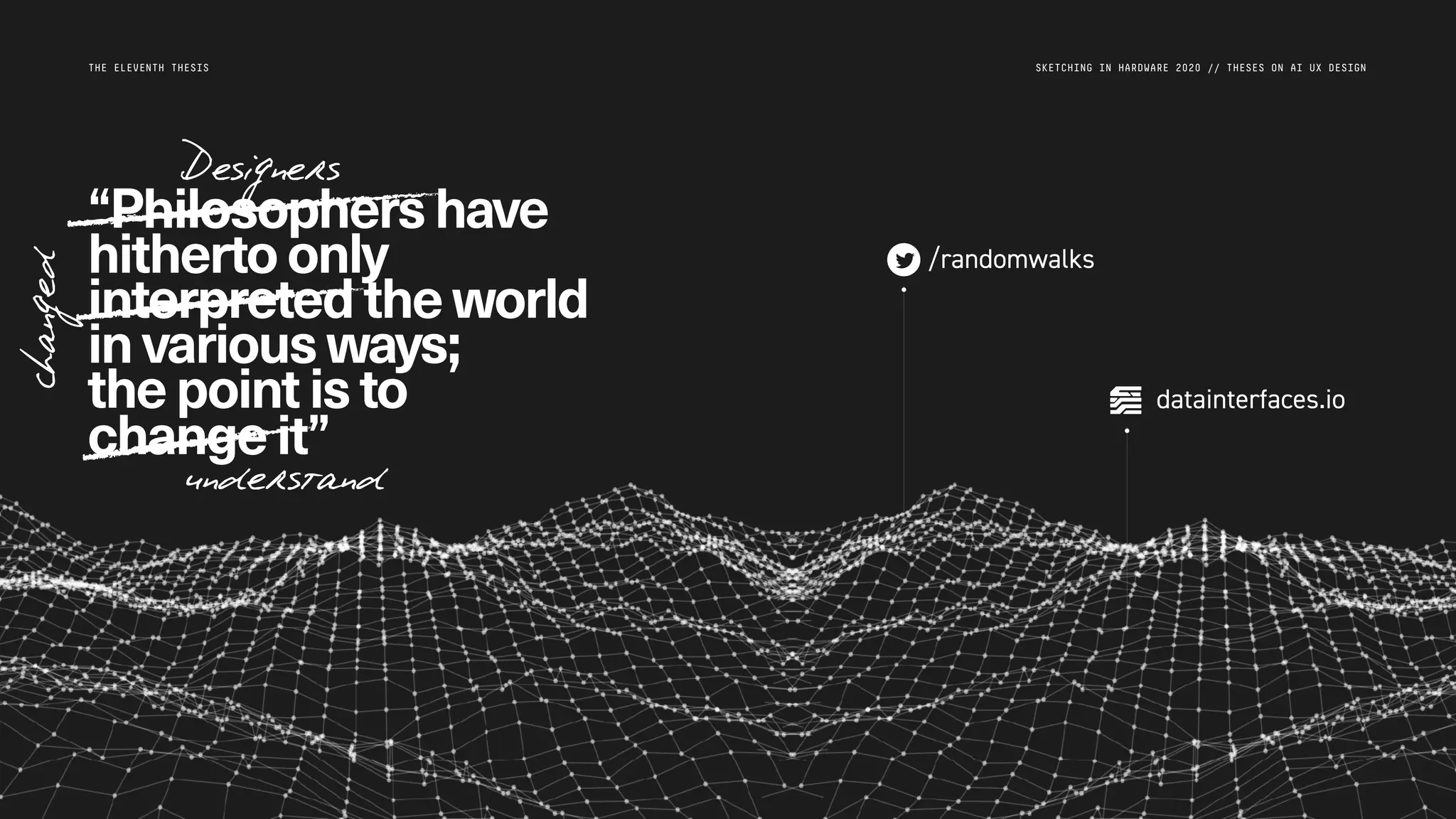 SKETCHING IN HARDWARE 2020 // THESES ON AI UX DESIGN
/randomwalks
datainterfaces.io
THE ELEVENTH THESIS
“Philosophershave
hithertoonly
interpreted theworld
invariousways;
thepointisto
changeit”
Designers
understand
changed
 