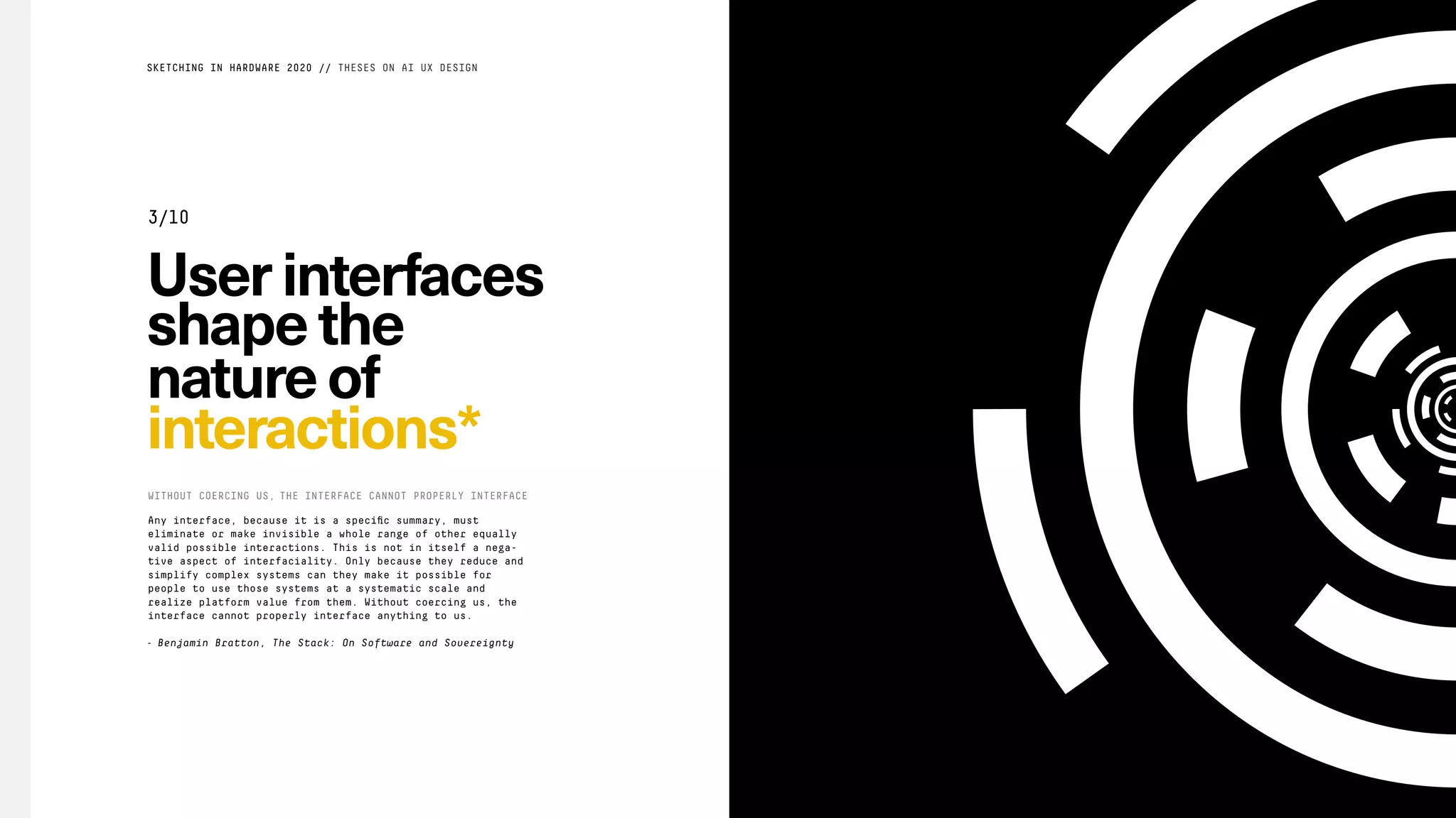 Userinterfaces
shapethe
natureof
interactions*
WITHOUT COERCING US, THE INTERFACE CANNOT PROPERLY INTERFACE
SKETCHING IN HARDWARE 2020 // THESES ON AI UX DESIGN
3/10
Any interface, because it is a speciﬁc summary, must
eliminate or make invisible a whole range of other equally
valid possible interactions. This is not in itself a nega-
tive aspect of interfaciality. Only because they reduce and
simplify complex systems can they make it possible for
people to use those systems at a systematic scale and
realize platform value from them. Without coercing us, the
interface cannot properly interface anything to us.
- Benjamin Bratton, The Stack: On Software and Sovereignty
 