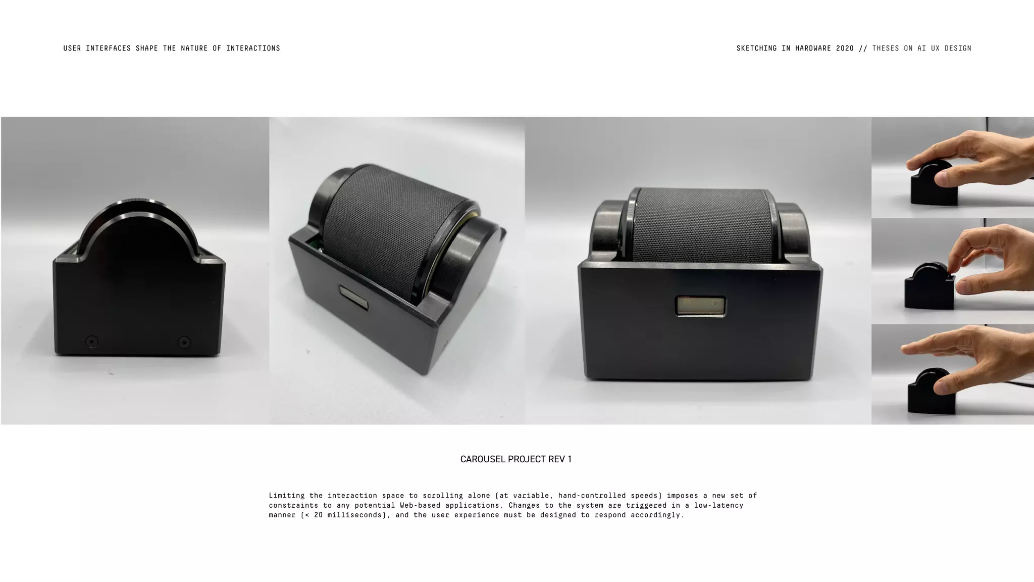 USER INTERFACES SHAPE THE NATURE OF INTERACTIONS SKETCHING IN HARDWARE 2020 // THESES ON AI UX DESIGN
CAROUSEL PROJECT REV 1
Limiting the interaction space to scrolling alone (at variable, hand-controlled speeds) imposes a new set of
constraints to any potential Web-based applications. Changes to the system are triggered in a low-latency
manner (< 20 milliseconds), and the user experience must be designed to respond accordingly.
 