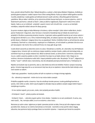 hora, poneki odrasli Ružičini đaci. Nekad devojčica u suknjici u školi plesa Madam Poljakove, Anđelka je
postala glavna potpora i vodeći sopran hora Crkve svetog Marka. Ružica je tokom teških godina završila
muzičku akademiju i svake godine priređivala koncert svojih učenika u Muzičkoj galeriji Kolarčeve
zadužbine. Bila je slaba i rahitična, ali je učenicima držala časove kod kuće, na starom pijaninu, učeći ih
Šubertovim pesmama u obradi za klavir i, kako je obično naglašavala, Šopenovim nokturnima večne
lepote. Sada su se svi očekivali - prijatelji i usputni znanci svih minulih leta - a suze su se kotrljale
nevidljive, izdajnički vlažeći obraze tih dveju gracija.
Sa prvim mrakom stigla je tetka-Melanija iz Kruševca, njihov nevaljali i čašici skloni rođak Boris, bračni
parovi Teokarović i Grgurević, otac Varnava iz manastira Vavedenje koji je trebalo da osveti kuću i
prijatelji iz Društva za povraćaj privatne imovine. U gornjem salonu gudački kvartet je već svirao valcere i
mnogi parovi okretali su se u ritmu tročetvrtinskog takta, ali zabava zapravo nije mogla da počne. Već je
prošlo devet, a Radovan i njegova žena nisu se pojavljivali. Ružica i Anđelka trčale su od kuhinje do salona
i predvorja. Zavirivali su u kancelariju, raspitujući se o Radovanu, ali od služavki su jednako čule da se on
još nije pojavio i da momci što su donosili hranu ne znaju gde da ga traže.
U pola deset zazvonilo je odocnelo zvono na ulazu i Slovakinje su skočile, ali u dovratku nisu bili Radovan
i njegova žena. Umesto njih na vratima je stajao neobično razvijen čovek u odelu od starinskog tvida, sa
osmehom koji mu je savijao mekano lice. Beše to domaći čovek, sa očima živim i nemirnim, kosom koja
mu je u sedim uvojcima padala na čelo i crvenilom lica koje mu je bojilo obraze i čelo. Stajao je na
vratima i skromno služavkama nudio šešir i kaput prebačen preko ruke. Na pitanje "Vi ste?", odgovorio je
kratko: "Lazar" i odmah ušao u kancelariju, kao da odvajkada poznaje prostorije kuće u Tolstojevoj 12.
Nijedna od služavki nije se pomerila, iako su obe želele da otrče do Anđelke i Ružice i prijave nezvanog
gosta. Umesto toga pojurile su za neznancem koji kao da je na cipelama i okovratniku bele košulje uneo
svež vazduh sa sobom.
- Opet veje, gospodine - kazala je jedna od njih na srpskom sa mnogo stranog naglaska.
- Da - odvratio je nepoznati - mislim da će nas noćas dobro zavejati.
Pridošlica pogleda naviše u tavanicu i kao da osluškuje korake parova i zvuke gudačkog kvarteta sa
sprata, reče nešto za sebe. Zatim spusti pogled na devojku koja je pažljivo savijala njegov ledeni kaput i
stavljala ga na policu.
- Vi me nećete najaviti, jer ja sam, znate, stari prijatelj porodice Hodžić.
- A Smiljanić i Vasić? - pitala je jedna od služavki.
- Smiljanić i Vasić... - odvratio je gost upitno i brzo dodao - Svakako ću se sam predstaviti. A vama, evo,
neki novčić... Ne, nemojte odbiti, ta svi se vraćamo u staru kuću.
Neznanac je zatim ustao. Izglancao je cipele i povukao prsluk na dole, čime je još više utegnuo svoje
punačko telo. Zastao je na vratima kancelarije za trenutak - nasmešio se kao putnik nakon dugog
odsustva, kao pomorac koji je predugo živeo na morskim njivama - i napravio prvi korak ka zavojitim
 