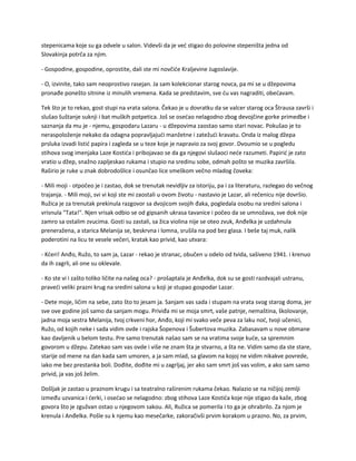 stepenicama koje su ga odvele u salon. Videvši da je već stigao do polovine stepeništa jedna od
Slovakinja potrča za njim.
- Gospodine, gospodine, oprostite, dali ste mi novčiće Kraljevine Jugoslavije.
- O, izvinite, tako sam neoprostivo rasejan. Ja sam kolekcionar starog novca, pa mi se u džepovima
pronađe ponešto sitnine iz minulih vremena. Kada se predstavim, sve ću vas nagraditi, obećavam.
Tek što je to rekao, gost stupi na vrata salona. Čekao je u dovratku da se valcer starog oca Štrausa završi i
slušao šuštanje suknji i bat muških potpetica. Još se osećao nelagodno zbog devojčine gorke primedbe i
saznanja da mu je - njemu, gospodaru Lazaru - u džepovima zaostao samo stari novac. Pokušao je to
neraspoloženje nekako da odagna popravljajući manžetne i zatežući kravatu. Onda iz malog džepa
prsluka izvadi listić papira i zagleda se u teze koje je napravio za svoj govor. Dvoumio se u pogledu
stihova svog imenjaka Laze Kostića i pribojavao se da ga njegovi slušaoci neće razumeti. Papirić je zato
vratio u džep, snažno zapljeskao rukama i stupio na sredinu sobe, odmah pošto se muzika završila.
Raširio je ruke u znak dobrodošlice i osunčao lice smeškom večno mladog čoveka:
- Mili moji - otpočeo je i zastao, dok se trenutak nevidljiv za istoriju, pa i za literaturu, razlegao do večnog
trajanja. - Mili moji, svi vi koji ste mi zaostali u ovom životu - nastavio je Lazar, ali rečenicu nije dovršio.
Ružica je za trenutak prekinula razgovor sa dvojicom svojih đaka, pogledala osobu na sredini salona i
vrisnula "Tata!". Njen vrisak odbio se od gipsanih ukrasa tavanice i počeo da se umnožava, sve dok nije
zamro sa ostalim zvucima. Gosti su zastali, sa žica violina nije se oteo zvuk, Anđelka je uzdahnula
preneražena, a starica Melanija se, beskrvna i lomna, srušila na pod bez glasa. I beše taj muk, nalik
poderotini na licu te vesele večeri, kratak kao privid, kao utvara:
- Kćeri! Anđo, Ružo, to sam ja, Lazar - rekao je stranac, obučen u odelo od tvida, sašiveno 1941. i krenuo
da ih zagrli, ali one su oklevale.
- Ko ste vi i zašto toliko ličite na našeg oca? - prošaptala je Anđelka, dok su se gosti razdvajali ustranu,
praveći veliki prazni krug na sredini salona u koji je stupao gospodar Lazar.
- Dete moje, ličim na sebe, zato što to jesam ja. Sanjam vas sada i stupam na vrata svog starog doma, jer
sve ove godine još samo da sanjam mogu. Priviđa mi se moja smrt, vaše patnje, nemaština, školovanje,
jadna moja sestra Melanija, tvoj crkveni hor, Anđo, koji mi svako veče peva za laku noć, tvoji učenici,
Ružo, od kojih neke i sada vidim ovde i rajska Šopenova i Šubertova muzika. Zabasavam u nove obmane
kao davljenik u belom testu. Pre samo trenutak našao sam se na vratima svoje kuće, sa spremnim
govorom u džepu. Zatekao sam vas ovde i više ne znam šta je stvarno, a šta ne. Vidim samo da ste stare,
starije od mene na dan kada sam umoren, a ja sam mlad, sa glavom na kojoj ne vidim nikakve povrede,
iako me bez prestanka boli. Dođite, dođite mi u zagrljaj, jer ako sam smrt još vas volim, a ako sam samo
privid, ja vas još želim.
Došljak je zastao u praznom krugu i sa teatralno raširenim rukama čekao. Nalazio se na ničijoj zemlji
između uzvanica i ćerki, i osećao se nelagodno: zbog stihova Laze Kostića koje nije stigao da kaže, zbog
govora što je zgužvan ostao u njegovom sakou. Ali, Ružica se pomerila i to ga je ohrabrilo. Za njom je
krenula i Anđelka. Pošle su k njemu kao mesečarke, zakoračivši prvim korakom u prazno. No, za prvim,
 