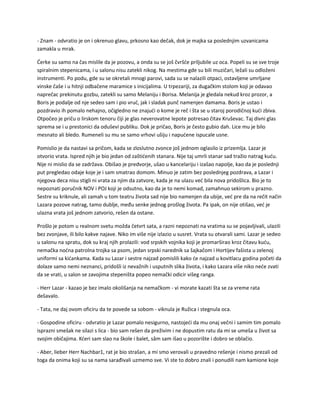 - Znam - odvratio je on i okrenuo glavu, prkosno kao dečak, dok je majka sa poslednjim uzvanicama
zamakla u mrak.
Ćerke su samo na čas mislile da je pozovu, a onda su se još čvršće priljubile uz oca. Popeli su se sve troje
spiralnim stepenicama, i u salonu nisu zatekli nikog. Na mestima gde su bili muzičari, ležali su odloženi
instrumenti. Po podu, gde su se okretali mnogi parovi, sada su se nalazili otpaci, ostavljene umrljane
vinske čaše i u hitnji odbačene maramice s inicijalima. U trpezariji, za dugačkim stolom koji je odavao
naprečac prekinutu gozbu, zatekli su samo Melaniju i Borisa. Melanija je gledala nekud kroz prozor, a
Boris je podalje od nje sedeo sam i pio vruć, jak i sladak punč namenjen damama. Boris je ustao i
pozdravio ih pomalo nehajno, očigledno ne znajući o kome je reč i šta se u staroj porodičnoj kući zbiva.
Otpočeo je priču o lirskom tenoru čiji je glas neverovatne lepote potresao čitav Kruševac. Taj divni glas
sprema se i u prestonici da oduševi publiku. Dok je pričao, Boris je često gubio dah. Lice mu je bilo
mesnato ali bledo. Rumeneli su mu se samo vrhovi ušiju i napućene ispucale usne.
Pomislio je da nastavi sa pričom, kada se zloslutno zvonce još jednom oglasilo iz prizemlja. Lazar je
otvorio vrata. Ispred njih je bio jedan od zaštićenih stanara. Nije taj umrli stanar sad tražio natrag kuću.
Nije ni mislio da se zadržava. Obišao je predvorje, ušao u kancelariju i izašao napolje, kao da je poslednji
put pregledao odaje koje je i sam smatrao domom. Minuo je zatim bez poslednjeg pozdrava, a Lazar i
njegova deca nisu stigli ni vrata za njim da zatvore, kada je na ulazu već bila nova pridošlica. Bio je to
nepoznati poručnik NOV i POJ koji je odsutno, kao da je to nemi komad, zamahnuo sekirom u prazno.
Sestre su kriknule, ali zamah u tom teatru života sad nije bio namenjen da ubije, već pre da na rečit način
Lazara pozove natrag, tamo dublje, među senke jednog prošlog života. Pa ipak, on nije otišao, već je
ulazna vrata još jednom zatvorio, rešen da ostane.
Prošlo je potom u realnom svetu možda četvrt sata, a razni nepoznati na vratima su se pojavljivali, ulazili
bez zvonjave, ili bilo kakve najave. Niko im više nije izlazio u susret. Vrata su otvarali sami. Lazar je sedeo
u salonu na spratu, dok su kraj njih prolazili: vod srpskih vojnika koji je promarširao kroz čitavu kuću,
nemačka noćna patrolna trojka sa psom, jedan srpski narednik sa šajkačom i Hortijev fašista u zelenoj
uniformi sa kićankama. Kada su Lazar i sestre najzad pomislili kako će najzad u kovitlacu godina početi da
dolaze samo nemi neznanci, pridošli iz nevažnih i usputnih slika života, i kako Lazara više niko neće zvati
da se vrati, u salon se zavojima stepeništa popeo nemački odicir višeg ranga.
- Herr Lazar - kazao je bez imalo okolišanja na nemačkom - vi morate kazati šta se za vreme rata
dešavalo.
- Tata, ne daj ovom oficiru da te povede sa sobom - viknula je Ružica i stegnula oca.
- Gospodine oficiru - odvratio je Lazar pomalo nesigurno, nastojeći da mu onaj večni i samim tim pomalo
isprazni smešak ne silazi s lica - bio sam rešen da preživim i ne dopustim ratu da mi se umeša u život sa
svojim običajima. Kćeri sam slao na škole i balet, sâm sam išao u pozorište i dobro se oblačio.
- Aber, lieber Herr Nachbar1, rat je bio strašan, a mi smo verovali u pravedno rešenje i nismo prezali od
toga da onima koji su sa nama sarađivali uzmemo sve. Vi ste to dobro znali i ponudili nam kamione koje
 