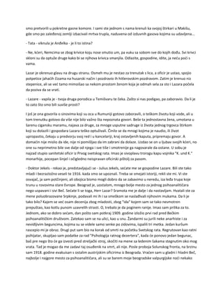 smo pretvorili u pokretne gasne komore. I sami ste jednom s nama krenuli ka svojoj štirkari u Makišu,
gde smo po zaleđenoj zemlji izbacivali mrtva trupla, naduvena od izduvnih gasova kojima su udavljena...
- Tata - viknula je Anđelka - je li to istina?
- Ne, kćeri, Nemcima se zbog krivice koju nose smutio um, pa vuku sa sobom sve do kojih dođu. Svi krivci
skloni su da optuže druge kako bi se njihova krivica smanjila. Odlazite, gospodine, idite, ja neću poći s
vama.
Lazar je okrenuo glavu na drugu stranu. Osmeh mu je nestao za trenutak s lica, a oficir je ustao, spojio
potpetice jahaćih čizama na husarski način i pozdravio ih hitlerovskim pozdravom. Zatim je krenuo niz
stepenice, ali se već tamo mimoišao sa nekom prostom ženom koja je odmah sela za sto i Lazara počela
da poziva da se vrati.
- Lazare - vapila je - tvoja druga porodica u Temišvaru te čeka. Zašto si nas podigao, pa zaboravio. Da li je
to zato što smo bili suviše prosti?
I još je ona govorila o sinovima koji su oca u Rumuniji gotovo zaboravili, o teškom životu koji vode, ali u
tom trenutku gotovo da više nije bilo važno šta nepoznata govori. Beše ta jednostavna žena, umotana u
šarenu cigansku maramu, najava za druge, za mnoge usputne sadruge iz života jednog trgovca štirkom
koji su dolazili i gospodara Lazara teško optuživali. Činilo se da mnogi kojima je naudio, ili život
upropastio, čekaju u predvorju svoj red i u kancelariji, kraj ostavljenih kaputa, pripremaju govor. A
domaćin nije mislio da ide, nije ni pomišljao da im zabrani da dolaze. Uzdao se on u ljubav svojih kćeri, no
one su neprimetno bile sve dalje od njega i sve tiše i smotrenije ga nagovarale da ostane. U sobu je
najzad stupio sanitetski oficir iz Prvog svetskog rata. Imao je sivoplavu trorogu kapu vojnika "K. und K."
monarhije, pocepan šinjel i očigledno neispravan oficirski pištolj za pasom.
- Doktor Jekels - rekao je, predstavljajući se - Julius Jekels, sećate me se gospodine Lazare. Bili ste tako
mladi i bezrazložno veseli te 1916. kada smo se upoznali. Treba se smejati istoriji, rekli ste mi. Vi ste
osvajač, ja sam potčinjeni, ali obojica bismo mogli dobro da se zabavimo u neredu, iza leđa trupa koje
trunu u rovovima stare Evrope. Beograd je, uostalom, mnogo bolje mesto za jednog psihoanalitičara
nego uspavani i sivi Beč. Sećate li se toga, Herr Lazar? Sramota me je dalje i da nastavljam. Hvatali ste za
mene poluobrazovane Srpkinje, podavali mi ih i sa smeškom se naslađivali njihovim mukama. Da li je
tako bilo? Kajem se već osam decenija zbog mladosti, zbog "ida" kojem sam se tako nesmotren
prepuštao, kao kotlu punom uzavrelih strasti. O, trebalo je da poginem ranije. Imao sam prilika za to.
Jednom, ako se dobro sećam, dan pošto sam potkraj 1909. godine izložio prvi rad pred Bečkim
psihoanalitičkim društvom. Zatekao sam se na ulici, kao u snu. Žandarmi su jurili neke anarhiste i za
nevidljivim beguncima, kojima su se videle samo senke po zidovima, ispalili tri metka. Jedan kuršum
rascepio mi je obraz. Drugi put sam bio na korak od smrti na početku Svetskog rata. Regrutovan kao ratni
psihijatar, skupljao sam podatke za rad "Psihologija ratnog dezertera", kada će ponovo jedan begunac,
baš pre nego što će ga izvesti pred streljački stroj, skočiti na mene sa ledenim šakama stegnutim oko mog
vrata. Tad je mogao da me zadavi taj osuđenik na smrt, ali nije. Posle proboja Solunskog fronta, na brzinu
sam 1918. godine evakuisan s ostalim austrijskim oficirima iz Beograda. Vraćen sam u gladni i hladni Beč,
najbolje i najgore mesto za psihoanalitičara, ali su se barem moje beogradske valpurgijske noći nekako
 