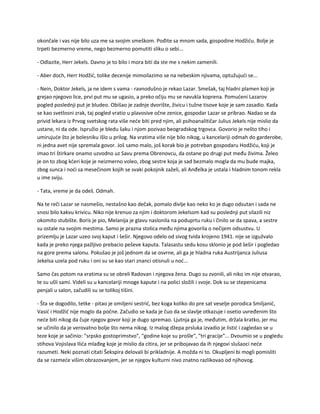 okončale i vas nije bilo uza me sa svojim smeškom. Pođite sa mnom sada, gospodine Hodžiću. Bolje je
trpeti bezmerno vreme, nego bezmerno pomutiti sliku o sebi...
- Odlazite, Herr Jekels. Davno je to bilo i mora biti da ste me s nekim zamenili.
- Aber doch, Herr Hodžić, tolike decenije mimoilazimo se na nebeskim njivama, optužujući se...
- Nein, Doktor Jekels, ja ne idem s vama - ravnodušno je rekao Lazar. Smešak, taj hladni plamen koji je
grejao njegovo lice, prvi put mu se ugasio, a preko očiju mu se navukla koprena. Pomućeni Lazarov
pogled poslednji put je bludeo. Obišao je zadnje dvorište, živicu i tužne tisove koje je sam zasadio. Kada
se kao svetlosni zrak, taj pogled vratio u plavosive očne zenice, gospodar Lazar se pribrao. Nadao se da
privid lekara iz Prvog svetskog rata više neće biti pred njim, ali psihoanalitičar Julius Jekels nije mislio da
ustane, ni da ode. Ispružio je bledu šaku i njom pozivao beogradskog trgovca. Govorio je nešto tiho i
umirujuće što je bolesniku išlo u prilog. Na vratima više nije bilo nikog, u kancelariji odmah do garderobe,
ni jedna avet nije spremala govor. Još samo malo, još korak bio je potreban gospodaru Hodžiću, koji je
imao tri štirkare onamo uzvodno uz Savu prema Obrenovcu, da ostane po drugi put među živima. Želeo
je on to zbog kćeri koje je neizmerno voleo, zbog sestre koja je sad bezmalo mogla da mu bude majka,
zbog sunca i noći sa mesečinom kojih se svaki pokojnik zaželi, ali Anđelka je ustala i hladnim tonom rekla
u ime sviju.
- Tata, vreme je da odeš. Odmah.
Na te reči Lazar se nasmešio, nestašno kao dečak, pomalo divlje kao neko ko je dugo odsutan i sada ne
snosi bilo kakvu krivicu. Niko nije krenuo za njim i doktorom Jekelsom kad su poslednji put silazili niz
okomito stubište. Boris je pio, Melanija je glavu naslonila na poduprtu ruku i činilo se da spava, a sestre
su ostale na svojim mestima. Samo je prazna stolica među njima govorila o nečijem odsustvu. U
prizemlju je Lazar uzeo svoj kaput i šešir. Njegovo odelo od sivog tvida krojeno 1941. nije se izgužvalo
kada je preko njega pažljivo prebacio peševe kaputa. Talasastu sedu kosu sklonio je pod šešir i pogledao
na gore prema salonu. Pokušao je još jednom da se osvrne, ali ga je hladna ruka Austrijanca Juliusa
Jekelsa uzela pod ruku i oni su se kao stari znanci otisnuli u noć...
Samo čas potom na vratima su se obreli Radovan i njegova žena. Dugo su zvonili, ali niko im nije otvarao,
te su ušli sami. Videli su u kancelariji mnoge kapute i na polici složili i svoje. Dok su se stepenicama
penjali u salon, začudili su se tolikoj tišini.
- Šta se dogodilo, tetke - pitao je omiljeni sestrić, bez koga koliko do pre sat veselje porodica Smiljanić,
Vasić i Hodžić nije moglo da počne. Začudio se kada je čuo da se slavlje otkazuje i osetio uvređenim što
neće biti nikog da čuje njegov govor koji je dugo spremao. Ljutnja ga je, međutim, držala kratko, jer mu
se učinilo da je verovatno bolje što nema nikog. Iz malog džepa prsluka izvadio je listić i zagledao se u
teze koje je sačinio: "srpsko gostoprimstvo", "godine koje su prošle", "tri gracije"... Dvoumio se u pogledu
stihova Vojislava Ilića mlađeg koje je mislio da citira, jer se pribojavao da ih njegovi slušaoci neće
razumeti. Neki poznati citati Šekspira delovali bi prikladnije. A možda ni to. Okupljeni bi mogli pomisliti
da se razmeće višim obrazovanjem, jer se njegov kulturni nivo znatno razlikovao od njihovog.
 