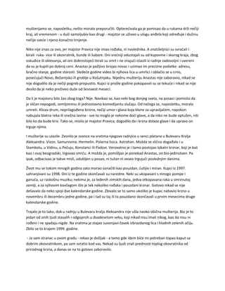 mušterijama se, naposletku, nešto moralo preporučiti. Opterećivala ga je pomisao da u rukama drži nečiji
kraj, ali vremenom - u duši samoljubiv kao drugi - majstor se uživeo u ulogu anđela koji određuje i dužinu
nečije sveće i njeno konačno trnjenje.
Niko nije znao za ovo, jer majstor Pravica nije imao rođaka, ni naslednika. A znatiželjnici su svraćali i
birali: ruka- vice ili okovratnik, bunde ili šubare. Oni srećniji odustajali su od kupovine i skorog kraja, zbog
oskudice ili oklevanja, ali oni dobrostojeći birali su smrt i ne znajući izlazili iz radnje zadovoljni i uvereni
da su je kupili po dobroj ceni. Anastas je pažljivo brojao novac i uzimao im precizne podatke: adresu,
bračno stanje, godine starosti. Sledeće godine video bi njihova lica u umrlici i oblačio se u crno,
posećujući Novo, Bežanijsko ili groblje u Košutnjaku. Nijednu mušteriju Anastas nije zaboravio, nikad se
nije dogodilo da je nečiji pogreb propustio. Kupci iz prošle godine pokopavali su se tekuće i nikad se nije
desilo da je neko preživeo duže od šesnaest meseci.
Da li je majstoru bilo žao zbog toga? Nije. Navikao se, kao neki bog donjeg sveta, na posao i pomislio da
je sličan nepogodi, zemljotresu ili jednostavno komedijantu slučaju. Od nečega se, naposletku, moralo
umreti. Klizav drum, neprilagođena brzina, nečiji umor i glava koja klone za upravljačem, napokon
nabujala blatna reka ili snežna lavina - sve to moglo je nekome doći glave, a da niko ne bude optužen, niti
bilo ko da bude kriv. Tako se, mislio je majstor Pravica, dogodilo da i krzna dolaze glave i da upravo on
trguje njima.
I mušterije su ulazile. Zvonilo je zvonce na vratima njegove radnjice u senci platana u Bulevaru Kralja
Aleksandra. Vizon. Samurovina. Hermelin. Polarna lisica. Astrahan. Možda se slično događalo i u
Stambolu, u Vidinu, u Pečuju, Konstanci ili Padovi. Verovatno je i tamo postojao lokalni krznar, koji je baš
kao i ovaj beogradski, trgovao smrću. A možda je, pomišljao je ponekad Anastas, on bio jedinstven. Pa
ipak, odbacivao je takve misli, udubljen u posao, ni tužan ni veseo trgujući poslednjim danima.
Život mu se tokom mnogih godina zato morao označiti kao pouzdan, ćutljiv i miran. Kupci iz 1997.
sahranjivani su 1998. Oni iz te godine skončavali su naredne. Neki su ukopavani s mnogo pompe i
ganuća, uz raskošnu muziku; nekima je, za ledenih zimskih dana, jedva otkopavana raka u smrznutoj
zemlji, a za njihovim kovčegom išlo je tek nekoliko rođaka i pouzdani krznar. Gotovo nikad se nije
dešavalo da neko spoji dve kalendarske godine. Zbivalo se to samo ukoliko je kupac nabavio krzno u
novembru ili decembru jedne godine, pa i tad su taj ili ta pouzdano skončavali u prvim mesecima druge
kalendarske godine.
Trajalo je to tako, dok u radnju u Bulevaru kralja Aleksandra nije ušla naoko obična mušterija. Bio je to
jedan od onih ljudi stasalih i odgojenih u dvadesetom veku, koji nikad nisu imali nikog, kao da nisu ni
rođeni i ne spadaju nigde. Na vratima je stajao suvonjavi čovek izbrazdanog lica i hladnih zelenih očiju.
Zbilo se to krajem 1999. godine.
- Ja sam stranac u ovom gradu - rekao je došljak - a tamo gde idem biće mi potreban topao kaput sa
dobrim okovratnikom, pa sam svratio kod vas. Nekad su ljudi znali prednosti toplog okovratnika od
prirodnog krzna, a danas se na to gotovo zaboravilo.
 