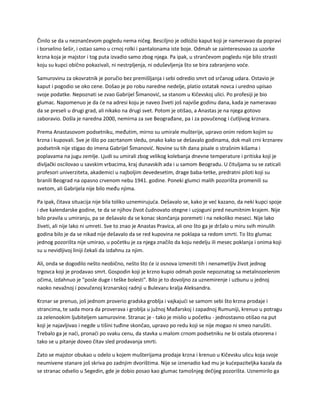 Činilo se da u neznančevom pogledu nema ničeg. Besciljno je odložio kaput koji je nameravao da popravi
i borselino šešir, i ostao samo u crnoj rolki i pantalonama iste boje. Odmah se zainteresovao za uzorke
krzna koja je majstor i tog puta izvadio samo zbog njega. Pa ipak, u strančevom pogledu nije bilo strasti
koju su kupci obično pokazivali, ni nestrpljenja, ni oduševljenja što se bira zabranjeno voće.
Samurovinu za okovratnik je poručio bez premišljanja i sebi odredio smrt od srčanog udara. Ostavio je
kaput i pogodio se oko cene. Došao je po robu naredne nedelje, platio ostatak novca i uredno upisao
svoje podatke. Nepoznati se zvao Gabrijel Šimanović, sa stanom u Kičevskoj ulici. Po profesiji je bio
glumac. Napomenuo je da će na adresi koju je naveo živeti još najviše godinu dana, kada je nameravao
da se preseli u drugi grad, ali nikako na drugi svet. Potom je otišao, a Anastas je na njega gotovo
zaboravio. Došla je naredna 2000, nemirna za sve Beograđane, pa i za povučenog i ćutljivog krznara.
Prema Anastasovom podsetniku, međutim, mirno su umirale mušterije, upravo onim redom kojim su
krzna i kupovali. Sve je išlo po zacrtanom sledu, onako kako se dešavalo godinama, dok mali crni krznarev
podsetnik nije stigao do imena Gabrijel Šimanović. Novine su tih dana pisale o strašnim kišama i
poplavama na jugu zemlje. Ljudi su umirali zbog velikog kolebanja dnevne temperature i pritiska koji je
divljački oscilovao u savskim vrbacima, kraj dunavskih ada i u samom Beogradu. U čituljama su se zaticali
profesori univerziteta, akademici u najboljim devedesetim, drage baba-tetke, predratni piloti koji su
branili Beograd na opasno crvenom nebu 1941. godine. Poneki glumci malih pozorišta promenili su
svetom, ali Gabrijela nije bilo među njima.
Pa ipak, čitava situacija nije bila toliko uznemirujuća. Dešavalo se, kako je već kazano, da neki kupci spoje
i dve kalendarske godine, te da se njihov život čudnovato otegne i uzjoguni pred neumitnim krajem. Nije
bilo pravila u umiranju, pa se dešavalo da se konac skončanja poremeti i na nekoliko meseci. Nije lako
živeti, ali nije lako ni umreti. Sve to znao je Anastas Pravica, ali ono što ga je držalo u miru svih minulih
godina bilo je da se nikad nije dešavalo da se red kupovina ne poklapa sa redom smrti. To što glumac
jednog pozorišta nije umirao, u početku je za njega značilo da koju nedelju ili mesec poklanja i onima koji
su u nevidljivoj liniji čekali da izdahnu za njim.
Ali, onda se dogodilo nešto neobično, nešto što će iz osnova izmeniti tih i nenametljiv život jednog
trgovca koji je prodavao smrt. Gospodin koji je krzno kupio odmah posle nepoznatog sa metalnozelenim
očima, izdahnuo je "posle duge i teške bolesti". Bilo je to dovoljno za uznemirenje i uzbunu u jednoj
naoko nevažnoj i povučenoj krznarskoj radnji u Bulevaru kralja Aleksandra.
Krznar se prenuo, još jednom proverio gradska groblja i vajkajući se samom sebi što krzna prodaje i
strancima, te sada mora da proverava i groblja u južnoj Mađarskoj i zapadnoj Rumuniji, krenuo u potragu
za zelenookim ljubiteljem samurovine. Stranac je - tako je mislio u početku - jednostavno otišao na put
koji je najavljivao i negde u tišini tuđine skončao, upravo po redu koji se nije mogao ni smeo narušiti.
Trebalo ga je naći, pronaći po svaku cenu, da stavka u malom crnom podsetniku ne bi ostala otvorena i
tako se u pitanje doveo čitav sled prodavanja smrti.
Zato se majstor obukao u odelo u kojem mušterijama prodaje krzna i krenuo u Kičevsku ulicu koja svoje
neumivene stanare još skriva po zadnjim dvorištima. Nije se iznenadio kad mu je kućepaziteljka kazala da
se stranac odselio u Segedin, gde je dobio posao kao glumac tamošnjeg dečijeg pozorišta. Uznemirilo ga
 