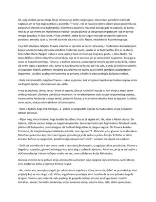 Ali, avaj, možda upravo stoga što je tamo posao dobio njegov glas i starostavni porodični mađarski
naglasak, on se nije dugo zadržao u pozorištu "Thalia", već je napustio dobro plaćen posao govornika iza
paravana i preselio se u Budimpeštu. Kišovima u pozorištu nisu znali da kažu gde se zaposlio, ali su mu
rekli da je sve vreme on marionetske kraljeve ionako glumio sa šekspirovskim patosom i da im se nije
mnogo dopadao, ni kao čovek, ni kao umetnik. Jedva da su stoga i znali gde se odselio i gde se u
prestonici smestio. Ipak su im rekli da misle da je to u Ulici Nador, nedaleko od Ruzveltovog trga.
To je bilo dovoljno. Majstor Pravica srdačno se oprostio sa ocem i sinovima, i mađarskom kompozicijom,
koja je u širokom luku presecala zaleđene mađarske puste, uputio se za Budimpeštu. Čim je na staroj
železničkoj stanici Njugati izašao iz voza, uzeo je taksi i krenuo na drugi kraj grada, u Ulicu Nador. Na
staru Ajfelovu čeličnu straničnu konstrukciju nije se ni osvrnuo, jer je samo mislio na glumca. Taksi ga je
vozio ka Ruzveltovom trgu. Tamo je, u bočnim ulicama, zastao ispred mračne zgrade sa dva krila, zidane
od mrkih cigala u gotskom stilu. Samo na čas dvoumio se krznar da li da uđe, a onda je kročio u raskošni,
ali zapušteni hodnik, pokriven vitražima po zidovima na kojima su se videle čamdžije sa pobodenim
štapovima i ukrašen, prašnjavim lusterima sa perlama iz kojih se jedva probijala žućkasta svetlost.
- Niste me iznenadili, majstore Pravica - rekao je glumac, kad je trgovac napokon pronašao njegova vrata
na drugom spratu - očekivao sam vas, uđite.
Vrata je prislonio, skinuo lanac i širom ih otvorio, lako se naklonivši kao da su njih dvojica akteri jedne
velike predstave. Glumčev stan bio je neuredan: na nerasklonjenom stolu ostaci od poslednjeg obroka,
na prozorima hortenzije u suvoj zemlji, povijenih listova, a na vratima nekoliko kuka za kapute i na njima
samo jedan, onaj sa okovratnikom od samurovine.
- Nem is tudom, hogy mit mondjak...1 - počeo je beogradski trgovac na mađarskom, ali ga je Gabrijel
odmah prekinuo.
- Álljon meg, nincs értelme, hogy tovább beszéljen, hisz az út végére ért. Ide, ebbe a Nádor utcába. De
üljön le, üljön le mester, helyezze magát kényelembe. Semmi rettentó nem fog történni. Mindent tudok,
jollehet itt Budapesten, mint ahogyan ott önöknél Belgrádban is, idegen vagyok. Ön Pravica Anastas.
Prémárus, de tulajdonképpen halállal kereskedik, nincs igazam?2 - Odvratio je taj glumac na mađarskom.
Odsečnim pokretom koji nije trpeo izgovor ponudio ga je da sedne u jedinu fotelju. Približio se zatim
krznaru, čučnuo uz njegov bok, posebno naglašavajući reč "smrt" i nastavio da šapuće na srpskom.
- Došli ste da vidite da li sam umro: ovde u razvratnoj Budimpešti, u zagrljaju kakve prostitutke, ili tamo u
Segedinu, naprečac, glumeći mladog princa zalutalog u tuđem kraljevstvu. Ali nisam, jer ja se ne brojim u
obične mušterije i nisam slučajno svratio do vas, tamo u Bulevaru kralja Aleksandra.
Anastas je mislio da se pobuni ali je, preneražen saznanjem da je njegova tajna otkrivena, samo stezao
crnu doktorsku torbu s kojom je krenuo na put.
- Ne, molim vas, nemojte ustajati, jer uskoro ćemo zajedno izaći na ova vrata, držeći se podruku kao stari
prijatelji koji se nisu dugo sreli. Vidite, vi godinama prodajete smrt i mislite da se ona jednako događa
drugom. Vi niste njen miljenik, vašu postelju ta gospođa obilazi, ali zato po druge dolazi i nosi ih.
Astrahan, kancer; hermelin, leukemija; vizon, zavezana creva; polarna lisica, teški oblici upale pluća;
 