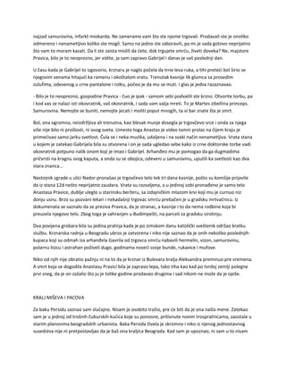 najzad samurovina, infarkt miokarda. Ne zameramo vam što ste njome trgovali. Prodavali ste je onoliko
odmereno i nenametljivo koliko ste mogli. Samo na jedno ste zaboravili, pa mi je sada gotovo neprijatno
što vam to moram kazati. Da li ste zaista mislili da ćete, dok trgujete smrću, živeti doveka? Ne, majstore
Pravica, bilo je to neoprezno, jer vidite, ja sam zapravo Gabrijel i danas je vaš poslednji dan.
U času kada je Gabrijel to izgovorio, krznaru je naglo počela da trne leva ruka, a tihi preteći bol širio se
njegovim venama hitajući ka ramenu i okoštalom vratu. Trenutak kasnije lik glumca sa prosedim
zulufima, odevenog u crne pantalone i rolku, počeo je da mu se muti. I glas je jedva razaznavao.
- Bilo je to neoprezno, gospodine Pravica - čuo je ipak - samom sebi podvalili ste krzno. Otvorite torbu, pa
i kod vas se nalazi isti okovratnik, vaš okovratnik, i sada vam valja mreti. To je Martes zibellina princeps.
Samurovina. Nemojte se buniti, nemojte jecati i moliti poput mnogih, ta vi bar znate šta je smrt.
Bol, ona ogromna, neizdržljiva ali trenutna, kao blesak munje dosegla je trgovčevo srce i onda za njega
više nije bilo ni prošlosti, ni ovog sveta. Umesto toga Anastas je video tamni prolaz na čijem kraju je
primećivao samo jarku svetlost. Čula se i neka muzika, udaljena i na svaki način nenametljiva. Vrata stana
u kojem je zatekao Gabrijela bila su otvorena i on je sada ugledao sebe kako iz crne doktorske torbe vadi
okovratnik potpuno nalik onom koji je imao i Gabrijel. Arhanđeo mu je pomogao da ga dugmadima
pričvrsti na kragnu svog kaputa, a onda su se obojica, odeveni u samurovinu, uputili ka svetlosti kao dva
stara znanca...
Nastojnik zgrade u ulici Nador pronašao je trgovčevo telo tek tri dana kasnije, pošto su komšije prijavile
da iz stana 12d nešto neprijatno zaudara. Vrata su razvaljena, a u jedinoj sobi pronađeno je samo telo
Anastasa Pravice, dublje uleglo u starinsku beržeru, sa izdajničkim mlazom krvi koji mu je curnuo niz
donju usnu. Brzo su pozvani lekari i nekadašnji trgovac smrću prebačen je u gradsku mrtvačnicu. Iz
dokumenata se saznalo da se preziva Pravica, da je stranac, a kasnije i to da nema rodbine koja bi
preuzela njegovo telo. Zbog toga je sahranjen u Budimpešti, na parceli za gradsku sirotinju.
Dva povijena grobara bila su jedina pratnja kada je po zimskom danu katolički sveštenik održao kratku
službu. Krznarska radnja u Beogradu ubrzo je zatvorena i niko nije saznao da je onih nekoliko poslednjih
kupaca koji su odmah iza arhanđela Gavrila od trgovca smrću nabavili hermelin, vizon, samurovinu,
polarnu lisicu i astrahan poživeli dugo, godinama noseći svoje bunde, rukavice i mufove.
Niko od njih nije obratio pažnju ni na to da je krznar iz Bulevara kralja Aleksandra preminuo pre vremena.
A smrt koja se dogodila Anastasu Pravici bila je zapravo lepa, tako tiha kao kad po tvrdoj zemlji polegne
prvi sneg, da je on zažalio što ju je tolike godine prodavao drugima i sad nikom ne može da je opiše.
KRALJ MIŠEVA I PACOVA
Za baku Persidu saznao sam slučajno. Nisam je osobito tražio, pre će biti da je ona našla mene. Zatekao
sam je u jednoj od trošnih čuburskih kućica koje su ponosne, pritisnute novim trospratnicama, zaostale u
starim planovima beogradskih urbanista. Baka Persida živela je skromno i niko iz njenog jednostavnog
susedstva nije ni pretpostavljao da je baš ona kraljica Beograda. Kad sam je upoznao, ni sam u to nisam
 