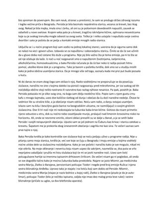 bio spreman da poverujem. Bio sam neuk, stranac u prestonici, te sam se predugo držao zdravog razuma
i logike većine priča o Beogradu. Persida je bila bezmalo nepokretna starica, vezana za krevet, bez ikog
svog. Nekad je bila majka, imala sina i ćerku, ali oni su je polovinom devedesetih napustili, zauvek se
odselivši u nove svetove. Krajem veka pala je u krevet, tragično iskrivljene kičme, ophrvana nesvesticama
koje su je svakog trenutka mogle odvesti sa ovog sveta. Teško je i retko ustajala i napuštala svoje cvetno
dvorište i zato je počela da se javlja u kontakt emisije mnogih radio-stanica.
Uključila se i u noćni program koji sam vodio na jednoj lokalnoj stanici, uverena da je sigurna samo dok
se nalazi na vezi i govori uživo. Izdavala se za napuštenu i zaboravljenu staricu. Činilo se da će sve učiniti
da u gluvo doba noći ostane što duže u programu. Nije joj bilo važno šta je tema emisije, pa ni to šta se
od nje očekuje da kaže. Iz noći u noć razgovarali smo o napuštenim životinjama, iseljenicima,
alkoholičarima, homoseksualcima, a baka Persida računala je da će bar neko iz radija pozvati hitnu
pomoć, ukoliko klone dok je u programu. Tako je barem u početku tvrdila, dok smo svi u studiju mislili
kako je jedna obična usamljena starica. Da je mnogo više od toga, saznaću kada me prvi put bude pozvala
u kuću.
Ni do danas ne znam zbog čega sam otišao k njoj. Radio-voditeljima ne preporučuje se da posećuju
slušaoce, naročito ne one s kojima daleko iza ponoći razgovaraju pred mikrofonima, jer iza svakog od tih
noćobdija obično stoji nešto nastrano ili razvratno kao razlog njihove nesanice. Pa ipak, posetih je. Baka
Persida pokazala mi je slike svog sina, na koga sam zbilja neobično ličio. Popio sam s njom gustu crnu
kafu s mnogo kajmaka, uzeo dve kašičice slatkog od dunja i obećao da ću doći naredne nedelje. Čitave te
sedmice lile su strašne kiše, a ja obećanje nisam održao. Noću sam radio, a danju ostajao usamljen.
Izlazio sam na kišu i besciljno gazio barice na beogradskim ulicama, ne razmišljajući o svojim grešnim
slušaocima. Dve ili tri noći nije mi nedostajala ta čuburska baba krive kičme. Gotovo da nisam primetio
njeno odsustvo u etru, dok su noćno nebo osvetljavale munje, prskajući nad limenim krovovima nisko na
horizontu. Ali, onda se nevreme smirilo, olovni oblaci preselili su se dalje u Banat, a ja se setih bake
Perside i svojih neispunjenih obećanja. Uputio sam se još jednom na Čuburu kao krivac i staricu zatekao u
krevetu. Šapatom me je prekorila zbog izneverenih obećanja i zagrlila me kao sina. Te večeri saznao sam
prve tajne o njoj.
Baka Persida tvrdila je kako kontroliše sve slušaoce koji se noću javljaju uživo u programe radija. Nije u
pitanju samo moja stanica, tvrdila je, već sve koje se čuju u Beogradu i imaju emisije u kojima voditelji
noćne utiske dele sa slušaocima noćobdijama. Kako je sve počelo i naročito kako je sve moguće, nikad mi
nije otkrila. Na moje oklevanje i nevericu koju nisam uspeo da sakrijem, nasmešila se, dva puta se vrlo
neprijatno zakašljala i pružila mi listu slušalaca koji će mi se javiti naredne noći. Uzeo sam listić
poluzgužvane hartije sa imenima ispisanim drhtavom ćirilicom. Do večeri nisam ga ni pogledao, ali onda
se sve dogodilo tačno kako je moćna čuburska baba predvidela. Najpre se javio Miomir, pa medicinska
sestra Marija, Zlatko iz Barajeva, penzionisani policajac Tiodor i negde pred kraj emisije Ružica i njena
sestra bliznakinja Anđelka. Upravo tako je stajalo i na listiću koji sam dobio od Perside: Miomir,
medicinska sestra Marija (stajao je naziv bolnice u kojoj radi), Zlatko iz Barajeva (pisalo je da je auto-
limar), policajac Tiodor (bilo je nečitko ispisano, valjda nije imao deo malog prsta leve ruke) i sestre
bliznakinje (pričale su uglas, sa dva telefonska aparata).
 