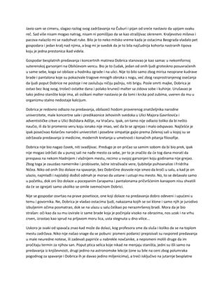 Javio sam se cimeru, slagao razlog svog zadržavanja na Čuburi i pijan od sreće nastavio da upijam svaku
reč. Sad više nisam mogao natrag, nisam ni pomišljao da se kao strašljivac okrenem. Kraljevstvo miševa i
pacova nalazilo mi se nadohvat ruke. Bilo je to neko mitsko vreme kada je ostacima Beograda vladalo pet
gospodara i jedan kralj nad njima, a bog mi je svedok da je to bila najčudnija kohorta nastranih tipova
koju je jedna prestonica ikad videla.
Gospodar besplatnih predavanja i koncertnih matinea Dobrica stanovao je kao samac u nekomfornoj
suterenskoj garsonjeri na Obilićevom vencu. Bio je to čudak, jedan od onih ljudi groteskno posuvraćenih
u same sebe, koga svi obilaze u hodniku zgrade i na ulici. Nije to bilo samo zbog mirisa neoprane kudrave
brade i pantalona koje su pokazivale tragove mnogih obroka s nogu, već zbog rasprostranjenog osećanja
da ljudi poput Dobrice ne postoje i ne zaslužuju ničiju pažnju, niti brigu. Posle smrti majke, Dobrica je
ostao bez ikog svog, trošeći ostatke dana i polako kruneći malter sa zidova sobe i kuhinje. Urušavao je
tako jedino stanište koje ima, ali oslikani malter nastavio je da lomi i krcka pod zubima, uveren da mu u
organizmu stalno nedostaje kalcijum.
Dobrica je redovno odlazio na predavanja, obilazeći hodom proverenog znatiželjnika narodne
univerzitete, male koncertne sale i predikaonice Jehovinih svedoka u Ulici Majora Gavrilovića i
adventističke crkve u Ulici Božidara Adžije, na Vračaru. Ipak, on tamo nije odlazio toliko da bi nešto
naučio, ili da bi promenio veru koju ionako nije imao, već da bi se zgrejao i malo odspavao. Najčešće je
ipak posećivao Kolarčev narodni univerzitet i posebne simpatije gajio prema Zelenoj sali u kojoj su se
održavala predavanja iz medicine, modernih kretanja u umetnosti i konačnih pitanja filosofije.
Dobrica nije bio nagao čovek, niti svadljivac. Predugo je on pričao sa samim sobom da bi bio prek, ipak
nije mogao izdržati da u punoj sali ne nađe mesto za sebe, jer to je značilo da će tog dana morati da
prespava na nekom hladnijem i vlažnijem mestu, recimo u svojoj garsonjeri koju godinama nije grejao.
Zbog toga je zauzdao namernike i probisvete, lažne istraživače vere, ljubitelje psihoanalize i Fridriha
Ničea. Niko od onih što dolaze na spavanje, bez Dobričine dozvole nije smeo da kroči u salu, a kad je on
ulazio, najmlađi i najslabiji dođoš odmah je morao da ustane i ustupi mu mesto. No, to se dešavalo samo
u početku, dok oni što dolaze u pocepanim čarapama i pantalonama pričvršćenim kanapom nisu shvatili
da će se zgrejati samo ukoliko se omile svemoćnom Dobrici.
Nije se gospodar osvrtao na prave posetioce, one koji dolaze na predavanja dobro odeveni i upućeni u
temu i govornika. Ne, Dobrica je vladao ostacima ljudi, nakazama kojih se svi klone i samo njih je jurodivo
izbuljenim očima posmatrao, dok se na ulazu u salu češkao po nerazmršenoj bradi. Mora da je bio
strašan: oči kao da su mu izvirale iz same brade koja je počinjala visoko na obrazima, nos uzak i na vrhu
crven, izrastao kao sprud na prljavom moru lica, usta stegnuta u dno vilice...
Uskoro je svaki od spavača znao kad može da dolazi, kog profesora sme da sluša i koliko da se na toplom
mestu zadržava. Niko nije našao snage da se pobuni: pismeni podanici prepisivali su raspored predavanja
u male neuredne notese, ili zadevali papiriće u nabrekle novčanike, a nepismeni molili druge da im
pročitaju termin za njihov san. Poput ptica selica koje nikad ne menjaju staništa, jedni su išli samo na
predavanja iz književnosti, drugi jedino na astronomske lekcije (one su bile na ceni zbog polumraka
pogodnog za spavanje i Dobrica ih je davao jedino miljenicima), a treći isključivo na jutarnje besplatne
 