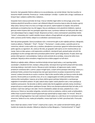 koncerte. Sam gospodar Dobrica odlazio je na sva predavanja, sve verske lekcije i išao bez izuzetka na
koncerte mladih umetnika. Promicao je - onako neobrijan i smrdljiv - iz jedne sale u drugu i zadržavao se
birajući lepo i udaljeno sedište blizu radijatora...
Gospodar Gane ostao je pomodar do kraja. Imao je nekoliko teget odela na sitne pruge, pravu malu
kolekciju plastičnih karanfila za revere i pet isflekanih džepnih maramica koje je voleo da stavlja u gornji
džep sakoa. Gane je imao crnu kosu sa mnogo suve peruti, cipele kupljene na otpadu i dva prstena
pečatnjaka sa inicijalima koji nisu bili njegovi. Kosu je začešljavao crnim plastičnim češljićem, cipele je
glancao mekim krpama dok nisu postajale sjajne kao nove, a prstenje nadevao na male prste obe ruke, i
sam zaboravljajući koji su njegovi inicijali. Bespravno je živeo u stanu namenjenom poslužitelju hotela
"Union" u Kosovskoj ulici i svakih nekoliko meseci odlazio u Drugi opštinski sud, gde je zastupao samog
sebe u procesu protiv hotela, izdajući se za advokata i poznavaoca prava.
Dok nije postao gospodar, Gane je prodavao ruže u restoranima gde se jelo najbolje pečenje u Beogradu.
Uveče je odlazio u "Bulbuder", "Orač", "Orašac" i "Kumanovo", i onako uredan, s ponešto peruti na
ramenima, odmah s vrata nudio ružu u celofanu devojkama iz provincije i gojaznim kafanušama koje su
palile cigaretu za cigaretom. Ali, cveće je išlo loše, jer gospode nalik njemu na tim mestima bilo je sve
manje. Gane se tako upisao u red nepovratno uvređenih i slomljenih ljudi, postavši jedan od onih što
propadajući na dno samoga sebe tamo pronalaze jedino čemer i gorki talog iskustva. Pa ipak, Gane nije
postao sklon ganuću i samosažaljenju i kada je cveće prestalo da se prodaje, znao je da nešto mora
preduzeti. Najzad je otkrio nenadanu mogućnost da se dobro pogosti na tuđ račun.
Oblačio je najbolje odelo, isflekane manžetne košulje skrivao ispod sakoa, a sat naprslog stakla,
zaustavljen u dvadeset do šest, stavljao u džep prsluka, računajući da će ga lančić preporučiti kao osobu
otmenog vladanja i starinskih manira. Obuvao je zatim iskrivljene, ali izglancane cipele, malom
prskalicom osvežavao dah u ustima i poput mnogih ljudi, u svojim očima postajao neko drugi. Ulazio je u
predvorje hotela, prolazio kraj recepcije kao stari gost (povremeno se javljao recepcionerima noćne
smene) i vrebao trenutak da se uvuče u restoran. Nije to bilo naročito teško, jer Gane je mislio da vlada
jezicima. Strane jezike je on ponešto znao, ali su se u njegovoj glavi oni toliko pomešali da je svaka
rečenica bila neuhvatljiva i nejasna, jer je Gane obično govor počinjao italijanskim a završavao ga
engleskim ili nemačkim jezikom. Pa ipak, kada bi obuo cipele i stavio plastični cvet u rever postajao je
neobično samouveren. Na doručak se obično uvlačio tako što bi pogledom potražio stariju strankinju i
preporučio joj se svojim jezikom ujedinjene Evrope. Dok je ona zbunjena pokazivala ključ od sobe, on bi
prolazio s njom kao sadrug iz iste sobe i čim bi se bezbedno udaljio od ulaza, poljubio bi je u ruku i
okrenuo se. Potom je, kao jedan od gostiju, osmotrio vitrine sa salatama, srebrne ovale sa kačkavaljem,
velike činije sa pravim brdom kuvanih graorastih jaja ispred kojih je stajao natpis "tri minuta". Birao bi
zatim nešto od tog bogatstva i kao svaki razočarani čovek vajkao se u sebi što je sve to namenjeno samo
strancima. Sedao bi za sto, naoko još ozlojeđen, mazao topli buter na hleb i poručivao kafu i francusko
pecivo.
Gane nikad nije zalazio u hotel "Union" s kojim je bio u sporu, niti u jedan od domaćih hotela, gde je
švedski sto ionako bio oskudan. Odlazio je isključivo na Novi Beograd, u "Interkontinental" ili "Hajat".
 