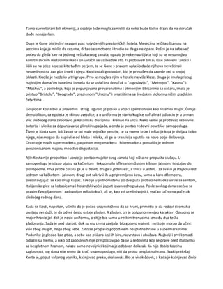 Tamo su restorani bili otmeniji, a osoblje teže moglo zamisliti da neko bude toliko drzak da na doručak
dođe nenajavljen.
Dugo je Gane bio jedini nezvani gost najviđenijih prestoničkih hotela. Mesecima je čitao štampu na
jezicima koje je mislio da razume, držao se smotreno i trudio se da ga ne opaze. Pošto je na sebe već
počeo da gleda kao na jedinog veštaka svog zanata, opazio je neke nasrtljivce koji su se nesumnjivo
koristili sličnim metodima i kao i on uvlačili se uz švedski sto. Ti probisveti bili su loše odeveni i prosti i
ličili su na ptice koje se kite tuđim perjem, te se Gane s pravom uplašio da će njihova neveština i
neurednost na zao glas izneti i njega. Kao i ostali gospodari, bio je prinuđen da zavede red u svojoj
oblasti. Kicoše je razdelio u tri grupe. Prva je mogla s njim u hotele najviše klase, druga je imala pristup
najboljim domaćim hotelima i smela da se uvlači na doručak u "Jugoslaviju", "Metropol", "Kasinu" i
"Moskvu", a poslednja, koja je popunjavana prevaranatima i otmenijim šibicarima sa vašara, imala je
pristup "Bristolu", "Beogradu", prezrenom "Unionu" i svratištima sa švedskim stolom u nižim gradskim
četvrtima...
Gospodar Kosta bio je pravedan i strog. Izgubio je posao u vojsci i penzionisan kao rezervni major. Čim je
demobilisan, sa epoleta je skinuo zvezdice, a u uniformu je stavio kuglice naftalina i odbacio je u orman.
Već sledećeg dana zaboravio je kasarnsku disciplinu i krenuo na ulicu. Neko veme je prodavao rezervne
baterije i uloške za dopunjavanje plinskih upaljača, a onda je postao redovni posetilac samoposluga.
Živeo je Kosta sam, izdržavao se od male vojničke penzije, te za vreme krize i inflacije koja je divljala i oko
njega, nije mogao da kupi više od hleba i mleka, ali ga je tranzicija uputila na novo polje delovanja.
Otvaranje novih supermarketa, pa potom megamarketa i hipermarketa ponudilo je jednom
penzionisanom majoru mnoštvo degustacija.
Njih Kosta nije propuštao i ubrzo je postao majstor svog zanata koji ništa ne prepušta slučaju. U
samoposlugu je stizao ujutru sa kačketom i tek pomalo isflekanom žutom kišnom jaknom, i ostajao do
poslepodne. Prva proba čekala ga je u devet, druga u jedanaest, a treća u jedan, i za svaku je stajao u red:
jednom sa kačketom i jaknom, drugi put sakrivši ih u pripremljenu kesu, samo u karo-džemperu,
predstavljajući se kao drugi kupac. Tako je u jednom danu po dva puta probao nemačke viršle sa senfom,
italijanske pice sa kobasicama i holandski voćni jogurt izvanrednog ukusa. Posle svakog dana osećao se
pravim Evropljaninom i zadovoljan odlazio kući, ali se, kao svi uredni vojnici, vraćao tačno na početak
sledećeg radnog dana.
Kada se Kosti, napokon, učinilo da je počeo uravnoteženo da se hrani, primetio je da redovi siromaha
postaju sve duži, te da odveć često ostaje gladan. A gladan, on je potpuno menjao karakter. Oskudno se
major hranio još dok je nosio uniformu, a sit je bio samo u retkim trenucima između dva teška
gladovanja. Sada je pod starost, dok su mu creva zavijala, bio gotovo mahnit i nešto je morao da učini:
više zbog drugih, nego zbog sebe. Zato se proglasio gopodarem besplatne hrane u supermarketima.
Podanike je gledao kao ptice, a sebe kao ptičara koji ih bira, razvrstava i obučava. Najbolji i prvi komadi
odlazili su njemu, a niko od zaposlenih nije pretpostavljao da se u redovima koji se prave pred stolovima
sa besplatnom hranom, nalaze samo nevoljnici kojima je odobren dolazak. Ko nije dobio Kostinu
saglasnost, tog dana nije smeo da kroči u samoposlugu, niti da proba besplatnu hranu. Svaki prekršaj
Kosta je, poput valjanog vojnika, kažnjavao preko, drakonski. Bio je visok čovek, a kada je kažnjavao činio
 