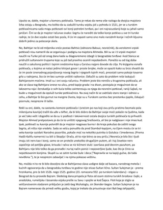 Uputio se, dakle, majstor u komoru potkivača. Tamo je rekao da nema više razloga da dvojica majstora
Srba ostaju u Beogradu, ma koliko da su zadužili tursku vojsku još u pohodu iz 1521, jer se u turskim
potkivačnicama sada mogu potkovati svi konji potrebni tvrđavi, pa i oni najrazuzdaniji koje su jahali samo
janičari. Čini se da je majstor računao ovako: šegrtu će narediti da teške konje potkiva u sve tri turske
radnje, te će dve srpske ostati bez posla, ili će im zapasti samo ono malo narodnih konja i rečnih kljusina
dobrih jedino za potezanje skela.
No, Bahtijar ne bi od miljenika sreće postao Bahtsiz (odnosno Baksuz, nesrećnik), da verolomni srpski
potkivači nisu namerili da se organizuju i podignu na majstora Ahmeda. Bili su se i ti srpski majstori
naučili na Turke još od onog dana kada su blagovremeno izbegli iz beogradske tvrđave i kod Slanca se
pridružili sultanovim trupama koje su još tad pravilno ocenili nepobedivim. Ponešto su od tog doba
naučili o zakulisnoj politici i tajnim sredstvima koja u Carstvu najpre dovode do cilja. Po knjigama esnafa
potkivača, u kojima se nalazi jedino kitnjast govor i proste brojke, može se opaziti kako su brzo shvatili da
će im posle iznenadnog pojavljivanja novog šegrta i njegovih tajnih moći, preostati samo pokoje tovarno
grlo u radnjama, što će im bez sumnje uništiti radionice. Odlučili su zato da problem reše laskajući
Bahtijarovim moćima. Imali su i oni svoju računicu. Problem jeste bio nerešiv u krugovima potkivača, ali
ako se slava tog Bahtijara iznese na ulicu, pred kapije grada i na divan, postojala je mogućnost da se
lakoverna raja i ženskadija iz svih kuća toliko zainteresuju za njega da nesrećni potkivač, raniji šajkaš, ne
bude u mogućnosti da opsluži turske potkivačnice. Na ovaj način bi se zadržalo staro stanje i odnosi u
cehu, a Bahtijar bi bio gurnut na margine života, koje su u Turskom carstvu bez prestanka zjapile, čekajući
posrnule, neoprezne ili tašte.
Rekli su oni, dakle, na sastanku komore potkivača i (srećom po nas koji ovu priču pratimo bezmalo pola
milenijuma kasnije) tražili da uđe u tefter, da bi bilo dobro da Bahtijar svoje moći pokaže na ljudima, kada
je već tako vešt i dogodilo se da su iz podlosti i lakovernosti ostala dvojica turskih potkivača to prihvatili.
Majstor Ahmed pretpostavio je da će to uništiti njegovog Srećkovića, ali bio je nadglasan i nije imao kud.
Ipak, potkivači su kasnije potvrdili da je majstor reagovao burno i do kraja pokušao da zaštiti svoga
šegrta, ali ništa nije vredelo. Sada se vešcu ponudilo da pred Stambol-kapijom, na čijem mestu će se tri
veka kasnije sazidati Narodno pozorište, pokaže moć na nekoliko putnika iz Golubca i Smedereva. (Prema
Hadži-Kalifu namernici su bili iz Skoplja i Drača, ali to nije bitno za ovu priču.) Nesreća je bila što i ljudi
imaju isti nerv kao i konji, samo se on proteže unekoliko drugačijim putem, ali i taj čovekov nerv
započinje od potiljka glave, krivuda i račva se niz kičmeni stub i završava pod desnim pazuhom, pa
Bahtijaru nije bilo teško da ga pronađe i na taj način ponizi i nepoverljive ljude, kao što je činio sa
nepotkovanim konjima. Skupili su se zatim turske bule i deca ("Napravila se na kapiji gužva, do tada
neviđena."), te je neoprezni zabavljač i na njima pokazao veštinu.
No, možda ni to ne bi bilo dovoljno da se Bahtijarova slava uzdigne dalje od bazara, narodnog meteža i
kućnih ogovaranja da u beogradsku tvrđavu te godine nije stizao Sultan lično. Sultan Sulejman je - prema
hronikama, pre će biti 1526. nego 1525. godine (23. ramazana 932. po turskom kalendaru) - stigao u
Beograd da tu provede Bajram. Sledećeg dana prispela je flota od osam stotina turskih brodova i šajki, a
anadolska, rumelijska i bosanska vojska prešle su Savu i spojile se kod Šapca. Floti koja je stigla sa
veličanstvenim vladarem priključen je Jakši-beg Muhaloglu, sin Skender-begov. Sultan Sulejman je na
Bajram nameravao da priredi veliku gozbu, kojoj je trebalo da prisustvuje stari Bali beg-Jahjapašić,
 