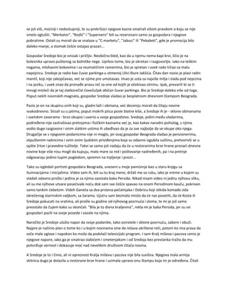 se još viši, moćniji i nedostupniji, te su prekršioci njegove kazne smatrali višom pravdom o koju se nije
smelo oglušiti. "Merkator", "Rodić" i "Supervero" bili su rezervisani samo za gospodara i njegove
pobratime. Ostali su morali da se snalaze u "C-marketu", "Jabuci" ili "Pekabeti", gde je promocija bilo
daleko manje, a stomak češće ostajao prazan...
Gospodar Sredoje bio je onizak i pričljiv. Neobično bled, kao da u njemu nema kapi krvi, ličio je na
bolesnika upravo puštenog sa bolničke nege. Uprkos tome, bio je okretan i razgovorljiv. Iako na teškim
nogama, mlohavim bokovima i sa reumatičnim ramenima, bio je spretan i uvek rado trčao za malu
napojnicu. Sredoje je radio kao čuvar parkinga u otmenoj Ulici Đure Jakšića. Čitav dan nosio je plavi radni
mantil, koji nije zakopčavao, već se njime pre umotavao. Imao je usta sa najviše milja i slada pod nepcima
i na jeziku, i uvek znao da pronađe pravu reč za one od kojih je očekivao sitninu. Ipak, prevarili bi se ti
mnogi misleći da je taj slatkorečivi čovečuljak običan čuvar parkinga. Bio je Sredoje daleko više od toga.
Poput nekih novinskih magnata, gospodar Sredoje vladao je besplatnom dnevnom štampom Beograda.
Pazio je on na skupinu onih koji su, gladni laži i obmana, već deceniju morali da čitaju novine
svakodnevno. Stizali su u jatima, poput mokrih ptica posle blatne kiše, a Sredoje ih je - sklone obmanama
i svetskim zaverama - brzo okupio i uverio u svoje gospodstvo. Sredoje, jedini među vladarima,
podređene nije zastrašivao pretnjama i fizičkim kaznama već je, kao kakav narodni psiholog, s njima
vodio duge razgovore i onim slatkim ustima ih ubeđivao da je za sve najbolje da se okupe oko njega.
Drugačije se s njegovim podanicima nije ni moglo, jer ovaj gospodar Beograda vladao je penzionerima,
otpuštenim radnicima i svim onim ljudskim priviđenjima koja su odavno izgubila suštinu, pretvorivši se u
opšte žrtve i pravedne tužitelje. Takvi se samo još nadaju da će u restoranima brze hrane pronaći dnevne
novine koje više nisu mogli da kupuju, malo mare za red i poštovanje nadređenih, pa i na pretnje
odgovaraju jedino tupim pogledom, spremni na trpljenje i prezir...
Tako su izgledali portreti gospodara Beograda, uneseni u moje pamćenje kao u staru knjigu sa
ilumnacijama i inicijalima. Video sam ih, bili su tu kraj mene, držali me za ruku, iako je vreme u kojem su
vladali odavno prošlo i jedina je za njima zaostala baka Persida. Nikad nisam video ni jednu njihovu sliku,
ali su me njihove utvare posećivale noću dok sam sve češće spavao na onom Persidinom kauču, pokriven
samo tankim ćebetom. Videh Ganeta sa dva prstena pečatnjaka i Dobricu koji otkida komade zida
okrečenog starinskim valjkom, sa šarama. Ujutru sam bezmalo mislio da će nas posetiti, da će Kosta ili
Sredoje pokucati na vratima, ali prošle su godine od njihovog posrnuća i sloma, te mi je još samo
preostalo da čujem kako su skončali. "Bila je to divna kraljevina", rekla mi je baka Persida, jer su svi
gospodari pazili na svoje posede i vazale na njima.
Naročito je Sredoje uložio napor da svoje podanike, tako osirotele i sklone posrnuću, sabere i obuči.
Najpre je načinio plan o tome ko i u kojim novinama sme da rešava ukrštene reči, potom ko ima prava da
seče male oglase i napokon ko može da podvlači televizijski program. I sam Kralj miševa i pacova cenio je
njegove napore, iako ga je smatrao slabićem i smetenjakom i od Sredoja bez prestanka tražio da mu
potvrđuje vernost i dokazuje moć nad nevelikim društvom čitača novina.
A Sredoje je to i činio, ali ni opreznost Kralja miševa i pacova nije bila suvišna. Njegova mala armija
skitnica dugo je dolazila u restorane brze hrane i uzimala upravo onu štampu koja im je određena. Čitali
 