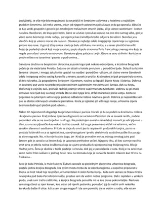 poslužitelji, te više nije bilo mogućnosti da se približi ni švedskim stolovima u hotelima u najlošijim
gradskim četvrtima. Još neko vreme, jedan od njegovih pobratima pokušavao je da ga oponaša. Oblačio
se kao veliki gospodin i govorio još smešnijom mešavinom stranih jezika, ali je ubrzo razotkriven i isteran
na ulicu. Razočaran, do kraja povređen, Gane se ućutao i povukao upravo na ono dno samog sebe, gde je
video samo bezmerje crnila i očaja, po kojem je kao čamdžija brodio od jutra do večeri. Skončao je u
stančiću koji je uskoro morao da napusti. Obukao je najbolje odelo i najsjajnije cipele koje su izgledale
gotovo kao nove. U gornji džep sakoa stavio je belu uštirkanu maramicu, a u rever plastični karanfil.
Pojeo je poslednji obrok koji mu je zaostao, popio dopola otvorenu flašu francuskog crvenog vina koju je
negde pronašao i umorio se otrovom. Ganetova glava pala je u tanjir. Otrov se zvao strihnin i koristio se
protiv miševa na tavanima i pacova u podrumima...
Ganetova družina na besplatnim obrocima je posle toga ipak nekako obnovljena, a kicošima Beograda
počela je da vlada baka Persida. Sada su oni stizali u hotele prerušeni u porodične ljude. Dolazili sa lažnim
ženama i decom, i mnogo zakulisnije upadali na svadbe i porodične ručkove, ali zlatno vreme Ganetovih
odela i njegovog večno svežeg karanfila u reveru zauvek je prošlo. Kraljevstvo je ipak prosperiralo u miru,
ali tek nakratko. Za gospodarima Sredojem i Ganetom, nasilno su izgubili živote Kosta i Dobrica. Dobrica
je poslednji put usnio na predavanju posvećenom Jupiterovim mesecima Jo i Evropa, dok su Kostu,
obešenog o vojnički kaiš, pronašli radnici jutarnje smene supermarketa Merkator. Dobricu su još malo
drmusali neki ljudi koji su zbog smrada što se oko njega širio, držali maramice preko ustiju. Kosta se
ljuljuškao na jutarnjem vetru koji je podizao odbačene listove novina u garaži. Dobrica je naposletku sam
pao sa stolice otkrivajući umokrene pantalone. Kosta je izgledao još viši nego ranije, vrhovima cipela
bezmalo dodirujući pločnik pod sobom...
Nakon tih tajanstvenih događaja Kraljevstvo miševa i pacova moralo je da se podeli na kneževinu miševa
i kraljevinu pacova. Kralj miševa i pacova dogovorio se sa bakom Persidom da se zauvek raziđu, podele
podanike i više se ne osvrću jedno na drugo. Na poslednjem susretu nekadašnji monarh je sebi pljunuo u
dlan, razmazao pljuvačku kao nekad i otišao zauvek. Još su ga povremeno viđali na vašarima, većim
seoskim slavama i svadbama. Pričalo se da je do smrti jeo iz rasparenih prečanskih tanjira, pazio na
prodaju liciderskih srca sa ogledalcima, ucenjivao gatare i pretio strelcima iz vazdušne puške što pucaju
za sitne nagrade. No, ni to nije trajalo dugo, jer i Kralj je pronađen mrtav jednog zimskog jutra pod
šatrom gde je zanoćio sa ženom koju je upoznao prethodne večeri. Njegovu tihu, ali bez sumnje nasilnu
smrt prva je otkrila noćna družbenica koja se ujutro probudila kraj nepomičnog Kraljevog tela. Bilo je
hladno jutro. Žena je skočila iz tople postelje i vrisnula, dok joj je para izlazila iz usta. Kralj je na sebi imao
samo noćni triko sašiven iz jednog dela i ranu na stomaku koja je iskrvarila tankim mlazom kao Hristu na
freskama...
Tako je baka Persida, iz male kuće na Čuburi zaostale za poslednjim planovima urbanista Beograda,
postala jedina kraljica Beograda i na ovom mestu treba da se okonča legenda, a započne pripovest iz
života. A život nikad nije raspričan, ornamentalan ili sklon fantaziranju. Kada sam saznao za čitavu mrežu
nevoljnika pod baka-Persidinom vlašću, prestao sam da vodim noćne programe. Slab i zaplašen u velikom
gradu, uvek sam tražio zaštitnika, a kraljica Beograda ponudila mi se kao prava pokroviteljka. Nastavio
sam stoga život uz njen krevet, kao jedan od njenih podanika, pomažući joj da načini onih nekoliko
koraka do bašte ili ulice. A šta sam drugo mogao? I da sam pomislio da se vratim u radio, više nisam
 