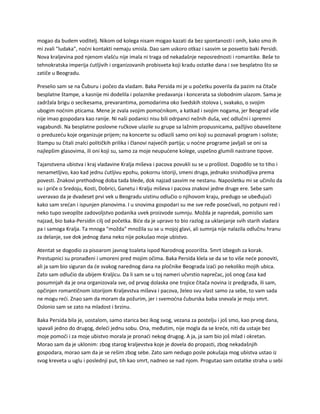 mogao da budem voditelj. Nikom od kolega nisam mogao kazati da bez spontanosti i onih, kako smo ih
mi zvali "ludaka", noćni kontakti nemaju smisla. Dao sam uskoro otkaz i sasvim se posvetio baki Persidi.
Nova kraljevina pod njenom vlašću nije imala ni traga od nekadašnje neposrednosti i romantike. Beše to
tehnokratska imperija ćutljivih i organizovanih probisveta koji kradu ostatke dana i sve besplatno što se
zatiče u Beogradu.
Preselio sam se na Čuburu i počeo da vladam. Baka Persida mi je u početku poverila da pazim na čitače
besplatne štampe, a kasnije mi dodelila i polaznike predavanja i koncerata sa slobodnim ulazom. Sama je
zadržala brigu o secikesama, prevarantima, pomodarima oko švedskih stolova i, svakako, o svojim
ubogim noćnim pticama. Mene je zvala svojim pomoćnikom, a katkad i svojim nogama, jer Beograd više
nije imao gospodara kao ranije. Ni naši podanici nisu bili odrpanci nežnih duša, već odlučni i spremni
vagabundi. Na besplatne poslovne ručkove ulazile su grupe sa lažnim propusnicama, pažljivo obaveštene
o preduzeću koje organizuje prijem; na koncerte su odlazili samo oni koji su poznavali program i soliste;
štampu su čitali znalci političkih prilika i članovi najvećih partija; u noćne programe javljali se oni sa
najlepšim glasovima, ili oni koji su, samo za moje neupućene kolege, uspešno glumili nastrane tipove.
Tajanstvena ubistva i kraj vladavine Kralja miševa i pacova povukli su se u prošlost. Dogodilo se to tiho i
nenametljivo, kao kad jednu ćutljivu epohu, pokornu istoriji, smeni druga, jednako snishodljiva prema
povesti. Znakovi prethodnog doba tada blede, dok najzad sasvim ne nestanu. Naposletku mi se učinilo da
su i priče o Sredoju, Kosti, Dobrici, Ganetu i Kralju miševa i pacova znakovi jedne druge ere. Sebe sam
uveravao da je dvadeset prvi vek u Beogradu uistinu odlučio o njihovom kraju, predugo se ubeđujući
kako sam srećan i ispunjen planovima. I u snovima gospodari su me sve ređe posećivali, no potpuni red i
neko tupo sveopšte zadovoljstvo podanika uvek proizvode sumnju. Možda je napredak, pomislio sam
najzad, bio baka-Persidin cilj od početka. Biće da je upravo to bio razlog za uklanjanje svih starih vladara
pa i samoga Kralja. Ta mnoga "možda" množila su se u mojoj glavi, ali sumnja nije nalazila odlučnu hranu
za delanje, sve dok jednog dana neko nije pokušao moje ubistvo.
Atentat se dogodio za pisoarom javnog toaleta ispod Narodnog pozorišta. Smrt izbegoh za korak.
Prestupnici su pronađeni i umoreni pred mojim očima. Baka Persida klela se da se to više neće ponoviti,
ali ja sam bio siguran da će svakog narednog dana na pločnike Beograda izaći po nekoliko mojih ubica.
Zato sam odlučio da ubijem Kraljicu. Da li sam se u toj nameri učvrstio naprečac, još onog časa kad
posumnjah da je ona organizovala sve, od prvog dolaska one trojice čitača novina iz predgrađa, ili sam,
opčinjen romantičnom istorijom Kraljevstva miševa i pacova, želeo svu vlast samo za sebe, to vam sada
ne mogu reći. Znao sam da moram da požurim, jer i svemoćna čuburska baba snevala je moju smrt.
Oslonio sam se zato na mladost i brzinu.
Baka Persida bila je, uostalom, samo starica bez ikog svog, vezana za postelju i još smo, kao prvog dana,
spavali jedno do drugog, deleći jednu sobu. Ona, međutim, nije mogla da se kreće, niti da ustaje bez
moje pomoći i za moje ubistvo morala je pronaći nekog drugog. A ja, ja sam bio još mlad i okretan.
Morao sam da je uklonim: zbog starog kraljevstva koje je dovela do propasti, zbog nekadašnjih
gospodara, morao sam da je se rešim zbog sebe. Zato sam nedugo posle pokušaja mog ubistva ustao iz
svog kreveta u uglu i poslednji put, tih kao smrt, nadneo se nad njom. Progutao sam ostatke straha u sebi
 