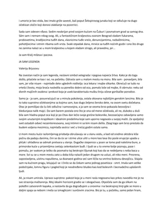 i umorio je bez stida, bez imalo griže savesti, baš poput Šekspirovog junaka koji se odlučuje na dugo
očekivan zločin koji donosi olakšanje na pozornici.
Sada sam odeven rđavo. Sedim neobrijan pred svojom kućom na Čuburi i posmatram grad sa samog dna.
Sâm sam i nemam nikog svog. Ali, u fantastičnom kraljevstvu zvanom Beograd vladam fukarama,
probisvetima, kradljivcima tuđih dana, vlasnicima tuđe sreće, denuncijantima, razbaštinicima,
pohotljivcima i sitnim ribama svih vrsta. Svaki otpadak dana, mrvice sa tuđih noćnih gozbi i ono što druge
ne zanima nalazi se u mom kraljevstvu u kojem vladam strogo, ali pravedno, jer...
Ja sam Kralj miševa i pacova.
JA SAM LEGENDA
Valeriju Brjusovu
Na izvestan način ja sam legenda, neslavni simbol velegrada i njegova najveća žrtva. Kako je do toga
došlo, pitaćete se kao i svi, na početku. Odrasla sam u malom mestu na moru. Bila sam - ponavljam, bila
sam, jer više nisam - najmlađe dete uglednih roditelja: oca lekara i majke slikarke. Okrećući se ludo na
vrtešci života, moja braća nasledila su ponešto dobro od oca, pomalo loše od majke, ili obrnuto: neku od
divnih majčinih osobina i prekost koja je uvek karakterisala mušku liniju očeve gorštačke porodice.
Samo ja - ja sam, posuvraćujući se u minula pokolenja, ostala okovana najlošijim genskim lancima. Bilo je
to tako suprotno očekivanjima sa kojima sam, kao dugo željeno žensko dete, na ovom svetu dočekana.
Otac je pomišljao da ću biti odlučna i samosvojna, a ja sam se veoma brzo pokazala bezvoljna i
bledunjava nalik majci. Da sam barem postala ono što je ona od mene očekivala, ali ne, duboko u duši
bila sam hladna poput oca koji je po čitav dan lečio svoje grešne bolesnike, bezosećajno zabavljena samo
svojim unutarnjim krajolikom i idealnim predelima koje sam uporno negovala u svojoj mašti. Za spoljašnji
svet ostadoh odveć nezainteresovana, svoj intimni ni sa kim nisam delila. Zbog toga sam brzo prestala da
budem voljena mezimica, najmlađa sestra i već u trećoj godini ostala sama.
U mom mestu kuće razlomljenog priobalja obrušavaju se u slanu vodu, a kad od sredine oktobra kiše
počnu da padaju danima, čini se da će se i strme ulice uliti u more kao lava što posle erupcije upada u
plićak i ohlađena se odmah pretvara u stenje. Dugačke stepenice u jesen se lome pod naletima bure, a
primorske kuće u prizemljima cvetaju zelenkastom buđi. I ljudi se u to vreme bolje poznaju, paze i
pomažu, jer svakom je teško da posmatra taj beskrajni šljunak koji kao da se nedeljama s neba baca u
more. Svi su se u mom mestu zato u doba kiša nalazili jedan drugom na usluzi, ali niko meni. Prezrena,
zapostavljena, uistinu napuštena, sa dvanaest godina već sam ličila na smrtno bolesnu devojčicu. Stajala
sam na kućnom pragu, lelujajući se i činilo se da čekam samo jednog posetioca - smrt. Imala sam velike
podočnjake, lomnu figuru i pogled koji je neodređeno bludeo kao kod bolesnih i beznadežno uplašenih
ljudi.
Ali, ja nisam umirala. Upravo suprotno: pakost koja je u meni rasla negovana kao prkos navodila me je na
sve strasnija maštarenja. Moj idealni horizont gradio se i obogaćivao. Otpočela sam da ga slikam na
poleđini zatvorenih kapaka, a nastavila da ga dograđujem u snovima i na beskrajnoj liniji gde se more u
daljini spaja sa nebom i meša sa izmaglicom i sunčevim zracima. Bio je tu, u početku, samo jedan hram,
 