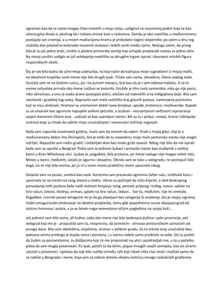 ogroman kao da se zaista mogao čitav smestiti u moju viziju, uzdignut na osunčanoj padini koja se kao
zelena grba dizala iz okolnog tla i čokota vinove loze u redovima. Zemlja je oko svetilišta u međuvremenu
postajala sve crvenija, a u mojim maštarijama hramu je pridodato najpre stepenište, pa zatim u dnu tog
stubišta dve polulučne kolonade masivnih stubova i teških senki među njima. Nedugo zatim, do prvog
bilo je tu još jedno brdo, izniklo iz plodne primorske zemlje kao arhajski proplanak nastao za jedno veče.
Na novoj uzvišici uzdiglo se još velelepnije svetilište sa okruglim trgom ispred i dvanaest mitskih figura
raspoređanih okolo.
Šta je sve bila kadra da učini moja uobrazilja, na koji način da kažnjava moje sugrađane! U mojoj mašti,
na idealnom krajoliku osim mene nije bilo drugih ljudi. Trčala sam sama, obnažena, lišena svakog stida.
Sunčala sam se na žarkom suncu, pa i na punom mesecu, koji kao da je i sam odavao toplotu. A za to
vreme neljudska priroda oko mene ćutljivo se bokorila. Grožđe je tiho raslo samoniklo; niko ga nije pazio,
niko obrezivao, a ono je svake jeseni postajalo jedro, otežalo od nabreklih zrna indigoplave boje. Bila sam
zatočenik i graditelj tog sveta. Napravila sam mala svetilišta kraj glavnih puteva, namenjena putnicima
koji se nisu očekivali. Hramovi su vremenom dobili nove brodove, apside, krstionice i molitvenike. Kupole
su se otvarale kao ogromne napupele svilene pečurke, a stubovi - nesravnjivom veštinom nijansiranja
ovijeni kamenim lišćem loze - uzdizali se kao usamljeni ratnici. Bili su tu i prilazi, rampe, brane i kiklopske
vratnice koje su imale da zaštite moju unutrašnjost i nesravnjivi stid koji negovah.
Kada sam napunila osamnaest godina, znala sam da moram da odem. Grad u mojoj glavi, koji je u
međuvremenu dobio ime Oniropolis, bio je toliki da tu naseobinu moje malo pomorsko mesto nije moglo
izdržati. Napustila sam rodni gradić i roditeljski dom bez imalo griže savesti. Nikog nije bilo da me isprati
kada sam se uputila u Beograd. Pošla sam za jednom ljubavi i pronašla mesto kao službenik u velikoj
banci u Knez Mihailovoj ulici. Ljubav je, pogađate, bila prolazna, jer mene zadugo nije mogao voleti niko.
Mesto u banci, međutim, ostalo je sigurno i dosadno. Obrela sam se tako u velegradu, ne poznajući bilo
koga, no to nije bila novina, jer ja ni u svom mestu praktično nisam upoznala nikog.
Dolazila sam na posao, uredna kao uvek. Koracima sam presecala ogromnu šalter-salu, sređivala kosu i
upućivala se na mesto iza svog otvora u staklu. Ubrzo su počinjali da stižu klijenti, a sled beskrajnog
ponavljanja istih poslova beše nalik stalnom brojanju istog, pomalo prljavog i tuđeg, novca: uplate na
žiro-račun, čekovi, štednja, virman, uplate na žiro-račun, čekovi... Sve to, međutim, nije mi smetalo.
Pogađate: rutinski posao omogućio mi je da ga obavljam bez zalaganja ili unošenja, što je mojoj uigranoj
mašti omogućavalo otiskivanje na idealne proplanke, tamo gde popodnevno sunce obasjava grad od
stotinu hramova i palata, a ja se šetam naga neometana ničijim pogledima na svojoj koži...
Još jednom sam bila sama, ali čudno, sada oko mene nije bila beskrajna pučina i splin provincije, već
velegrad koji me je - propustila sam to, neoprezna, da primetim - otrovao prestoničkom samoćom od
prvoga dana. Bila sam obeležena, izopštena, stranac u velikom gradu. Za to vreme onaj unutrašnji deo,
pakosna anima predugo je bujala sama i ponosna, i u svemu videla samo prednost za sebe. Da ću početi
da žudim za poznanstvima, za došljacima koji će me prepoznati na ulici i pozdravljati me, u to u početku
jedva da sam mogla poverovati. Pa ipak, počeh to da želim, poput mnogih svojih zemljaka, kao svi stranci
zalutali u prestonici. I gotovo da nije bilo razlike između njih koji nikad ništa nisu imali i maštali samo da
se zadrže u Beogradu i mene, koja sam sa sobom donela idealnu košnicu mnogo raskošnijih građevina
 