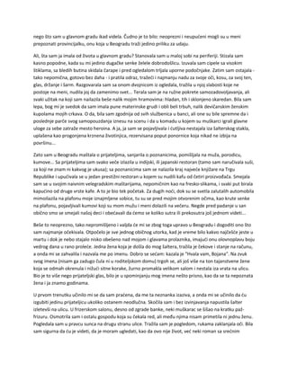 nego što sam u glavnom gradu ikad videla. Čudno je to bilo: neoprezni i neupućeni mogli su u meni
prepoznati provincijalku, onu koja u Beogradu traži jedino priliku za udaju.
Ali, šta sam ja imala od života u glavnom gradu? Stanovala sam u maloj sobi na periferiji. Stizala sam
kasno popodne, kada su mi jedino dugačke senke želele dobrodošlicu. Izuvala sam cipele sa visokim
štiklama, sa bledih butina skidala čarape i pred ogledalom trljala uporne podočnjake. Zatim sam ostajala -
tako nepomična, gotovo bez daha - i pratila odraz, tražeći i najmanju nadu za svoje oči, kosu, za svoj ten,
glas, držanje i šarm. Razgovarala sam sa onom dvojnicom iz ogledala, tražila u njoj slabosti koje ne
postoje na meni, nudila joj da zamenimo svet... Terala sam je na ružne pokrete samozadovoljavanja, ali
svaki užitak na koji sam nailazila beše nalik mojim hramovima: hladan, tih i sklonjeno skaredan. Bila sam
lepa, bog mi je svedok da sam imala pune materinske grudi i obli beli trbuh, nalik devičanskim ženskim
kupolama mojih crkava. O da, bila sam zgodnija od svih službenica u banci, ali one su bile spremne da i
poslednje parče svog samopouzdanja iznesu na scenu i da u komadu u kojem su muškarci igrali glavne
uloge za sebe zatraže mesto heroina. A ja, ja sam se pojavljivala i ćutljiva nestajala iza šalterskog stakla,
uplašena kao progonjena krznena životinjica, rezervisana poput ponornice koja nikad ne izbija na
površinu...
Zato sam u Beogradu maštala o prijateljima, sanjarila o poznanicima, pomišljala na muža, porodicu,
kumove... Sa prijateljima sam svako veče izlazila u indijski, ili japanski restoran (tamo sam naručivala suši,
za koji ne znam ni kakvog je ukusa); sa poznanicima sam se nalazila kraj najveće knjižare na Trgu
Republike i upućivala se u jedan prestižni restoran u kojem su nudili kafu od četiri proizvođača. Smejala
sam se u svojim naivnim velegradskim maštarijama, nepomičnim kao na fresko-slikama, i svaki put birala
kapućino od druge vrste kafe. A to je bio tek početak. Za dugih noći, dok su se svetla zalutalih automobila
mimoilazila na plafonu moje iznajmljene sobice, tu su se pred mojim otvorenim očima, kao krute senke
na plafonu, pojavljivali kumovi koji su mom mužu i meni dolazili na večeru. Negde pred padanje u san
obično smo se smejali našoj deci i obećavali da ćemo se koliko sutra ili prekosutra još jednom videti...
Beše to neoprezno, tako nepromišljeno i valjda će mi se zbog toga upravo u Beogradu i dogoditi ono što
sam najmanje očekivala. Otpočelo je sve jednog običnog utorka, kad je vreme bilo kakvo najčešće jeste u
martu i dok je nebo stajalo nisko obešeno nad mojom i glavama prolaznika, imajući onu olovnoplavu boju
vedrog dana u rano proleće. Jedna žena koja je došla do mog šaltera, tražila je čekove i stanje na računu,
a onda mi se zahvalila i nazvala me po imenu. Dobro se sećam: kazala je "Hvala vam, Bojana". Na zvuk
svog imena (nisam ga zadugo čula ni u roditeljskom domu) trgoh se, ali još više na ton tajanstvene žene
koja se odmah okrenula i nižući sitne korake, žurno promakla velikom salom i nestala iza vrata na ulicu.
Bio je to više nego prijateljski glas, bilo je u spominjanju mog imena nešto prisno, kao da se ta nepoznata
žena i ja znamo godinama.
U prvom trenutku učinilo mi se da sam praćena, da me ta neznanka izaziva, a onda mi se učinilo da ću
izgubiti jedinu prijateljicu ukoliko ostanem neodlučna. Skočila sam i bez izvinjavanja napustila šalter
izletevši na ulicu. U frizerskom salonu, desno od zgrade banke, neki muškarac se šišao na kratku paž-
frizuru. Osmotrila sam i ostalu gospodu koja su čekala red, ali među njima nisam primetila ni jednu ženu.
Pogledala sam u pravcu sunca na drugu stranu ulice. Tražila sam je pogledom, rukama zaklanjala oči. Bila
sam sigurna da ću je videti, da je moram ugledati, kao da ovo nije život, već neki roman sa srećnim
 