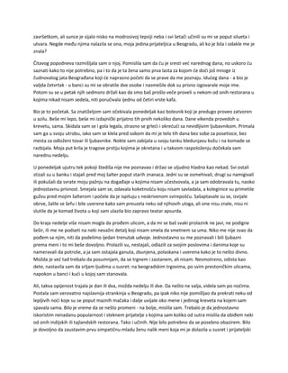 završetkom, ali sunce je sijalo nisko na modrosivoj tepsiji neba i svi šetači učinili su mi se poput silueta i
utvara. Negde među njima nalazila se ona, moja jedina prijateljica u Beogradu, ali ko je bila i odakle me je
znala?
Čitavog popodneva razmišljala sam o njoj. Pomislila sam da ću je sresti već narednog dana, no uskoro ću
saznati kako to nije potrebno, pa i to da je ta žena samo prva lasta za kojom će doći još mnoge iz
čudnovatog jata Beograđana koji će naprasno početi da se prave da me poznaju. Idućeg dana - a bio je
valjda četvrtak - u banci su mi se obratile dve osobe i nasmešile dok su prisno izgovarale moje ime.
Potom su se u petak njih sedmoro držali kao da smo baš prošlo veče proveli u nekom od onih restorana u
kojima nikad nisam sedela, niti poručivala ijednu od četiri vrste kafa.
Bio je to početak. Sa znatiželjom sam očekivala ponedeljak kao bolesnik koji je predugo proveo zatvoren
u azilu. Beše mi lepo, beše mi izdajnički prijatno tih prvih nekoliko dana. Dane vikenda provedoh u
krevetu, sama. Skidala sam se i gola legala, strasno se grleći i okrećući sa nevidljivim ljubavnikom. Primala
sam ga u svoju utrobu, iako sam se klela pred sobom da mi je telo tih dana bez sobe za posetioce, bez
mesta za odloženi tovar ili ljubavnike. Nokte sam zabijala u svoju tanku bledunjavu kožu i na komade se
razbijala. Moja put krila je tragove prstiju kojima je okretana i u takvom raspoloženju dočekala sam
narednu nedelju.
U ponedeljak ujutru tek pokoji štediša nije me poznavao i držao se uljudno hladno kao nekad. Svi ostali
stizali su u banku i stajali pred moj šalter poput starih znanaca. Jedni su se osmehivali, drugi su namigivali
ili pokušali da svrate moju pažnju na događaje u kojima nisam učestvovala, a ja sam odobravala tu, naoko
jednostavnu prisnost. Smejala sam se, odavala koketnošću koju nisam savladala, a koleginice su primetile
gužvu pred mojim šalterom i počele da je ispituju s neskrivenom svirepošću. Sašaptavale su se, izvijale
obrve, žalile se šefu i bile uverene kako sam preuzela neku od njihovih uloga, ali one nisu znale, nisu ni
slutile da je komad života u koji sam ulazila bio zapravo teatar apsurda.
Do kraja nedelje više nisam mogla da prođem ulicom, a da mi se baš svaki prolaznik ne javi, ne podigne
šešir, ili me ne podseti na neki nevažni detalj koji nisam smela da smetnem sa uma. Niko me nije zvao da
pođem sa njim, niti da podelimo ijedan trenutak udvoje. Jednostavno su me poznavali i bili ljubazni
prema meni i to mi beše dovoljno. Prolazili su, nestajali, odlazili za svojim poslovima i danima koje su
nameravali da potroše, a ja sam ostajala ganuta, zbunjena, polaskana i uverena kako je to nešto divno.
Možda je već tad trebalo da posumnjam, da se trgnem i zastanem, ali nisam. Nesmotreno, odista kao
dete, nastavila sam da srljam ljudima u susret: na beogradskim trgovima, po svim prestoničkim ulicama,
napokon u banci i kući u kojoj sam stanovala.
Ali, takva opijenost trajala je dan ili dva, možda nedelju ili dve. Da nešto ne valja, videla sam po noćima.
Postala sam verovatno najslavnija strankinja u Beogradu, pa ipak niko nije pomišljao da prekrati neku od
lepljivih noći koje su se poput maznih mačaka i dalje uvijale oko mene i jedinog kreveta na kojem sam
spavala sama. Bilo je vreme da se nešto promeni - na bolje, mislila sam. Trebalo je da jednostavno
iskoristim nenadanu popularnost i steknem prijatelje s kojima sam koliko od sutra mislila da obiđem neki
od onih indijskih ili tajlandskih restorana. Tako i učinih. Nije bilo potrebno da se posebno obazirem. Bilo
je dovoljno da zaustavim prvu simpatičnu mladu ženu nalik meni koja mi je dolazila u susret i prijateljski
 