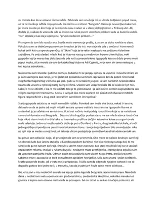 mi mahala kao da se odavno nismo videle. Odabrala sam onu koja mi se učinila došljakom poput mene,
ali ta neznanka je odbila moju ponudu da odemo u restoran "Bangkok". Kazala je neuverljivo kako žuri,
jer mora da ode po kćer koja je baš slomila ruku i nalazi se u staroj dečijoj bolnici u Tiršovoj ulici. Ali,
dodala je, svakako bi volela da ode sa mnom na ručak prvom sledećom prilikom kada se budemo videle.
"Da", dodala je kao da je opčinjena, "prvom sledećom prilikom..."
Priznajem da sam bila razočarana. Suviše malo vremena je prošlo, a ja sam se olako navikla na slavu.
Pokušala sam sa sledećom poznanicom i rezultat je bio isti: morala je da ode u cvećaru i hitno naruči
buket belih kala za opersku pevačicu iz "Skale" koja je te večeri nastupala na podijumu Kolarčeve
zadužbine. Pa onda sledeći mladić koji je hitao na nastup sa mešovitim horom crkve Ružice, neki
gospodin koji je morao bez obilaženja da ode na štucovanje brkova i gospođa koja se držala prema meni
poput majke, ali je morala da ode do kajakaškog kluba na Adi Ciganliji, jer je njen sin tamo nastupao u
trci kajaka jednokleka...
Naposletku sam shvatila: ljudi me poznaju, ljubazno mi se javljaju i pitaju za usputne i nevažne stvari, ali
ja sam usamljena kao ranije, jer ni jedan od prolaznika sa mnom zapravo ne želi da podeli ni trenutak
svog fantazmagoričnog vremena, pa ipak, ljudi su mi se barem javljali i ja sam narednih nekoliko dana
naučila da uživam u njihovoj maloj pažnji i rečima. Uskoro sam unapred znala šta će svaki od njih reći,
kako će mi se obratiti, i šta će me upitati. Bilo je to jednostavno i ja sam novim svetom zagospodarila kao
svojim osamljenim hramovima. A nisu li svi ljudi oko mene zapravo bili poput onih dvanaest mitskih
figura raspoređenih u krug pred centralnim svetilištem Oniropolisa?
Starija gospoda sećala su se mojih nemuštih rođaka. Ponekad sam imala dva brata, nekad tri sestre;
dešavalo se da se jedna od mojih mitskih sestara upravo vratila iz inostranstva i gospodin što me je
sretao baš ju je sačekao na aerodromu, ili je brat načinio neki podvig na ratištima koja su se nalazila na
samo sto kilometara od Beograda... Deca su bila drugačija: podsećala su me na mile bratance i sestričine
koje nikad nisam imala i tvrdila kako su izvanredno prošli na dečijim kvizovima kakve su organizovale
male televizije. Jedan od mojih sestrića dobio je put u Diznilend u Parizu, drugi nekoliko bicikala, a treći
jednogodišnju stipendiju na prestižnom britanskom Itonu. I sve je to još jednom bilo omamljujuće: niko
od njih nije se mešao u moj život, ali šetanje ulicom postajalo je zanimljivo kao drski adolescentski san.
Na posao sam odlazila i dalje, ali priznajem da sam se promenila. Oko mene se nalazio beskrajni svet koji
se okretao ludo kao šarena stakalca u kaleidoskopskom durbinu i nije bilo nijednog razloga koji bi me
sprečio da ga ne ispitam do kraja. Krenuh u sasvim nove avanture, kao stari istraživači koji su se spuštali
nepoznatim rekama, imajući u rukama busolu i nesigurne mape prethodnika. Jednog dana odlučila sam
da upoznam patrijarha Pavla. Odmah posle posla požurila sam ulicom Kralja Petra, prošla kraj senki
Saborne crkve i zaustavila se pred osmuđenom zgradom Patrijaršije. Ušla sam unutra i jedan sveštenik,
kratke plavoriđe brade, još s vrata me je prepoznao. Tražila sam da odem do njegove svetosti i sve se
dogodilo gotovo bez ijedne reči, u trenutku, kao da je patrijarh Pavle samo mene očekivao...
Bio je to prvi u nizu neobičnih susreta na koju je jedna legenda Beograda zacelo imala prava. Narednih
dana u neobičnom svetu upoznala sam gradonačelnicu, predsednika Skupštine, nekoliko manekena i
glumica s kojima sam odavno maštala da se poznajem. Svi oni držali su se kao i slučajni prolaznici, ali
 