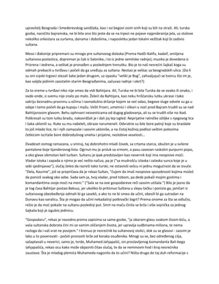 upravitelj Beograda i Smederevskog sandžaka, kao i svi begovi osim onih koji su bili na straži. Ali, turska
gozba, naročito bajramska, ne bi bila ono što jeste da se na trpezi ne pojave najprobranija jela, uz stolove
nekoliko orkestara sa zurlama, dairama i dobošima, i naposletku jedan lokalni vežštak koji bi zadivio
sultana.
Meso i đakonije pripremani su mnogo pre sultanovog dolaska (Prema Hadži-Kalifu, kadaif, omiljena
sultanova poslastica, dopreman je čak iz Salonike, i to iz jedne semitske radnje); muzika je dovedena iz
Prizrena i Jedrena, a veštak je pronađen u poslednjem trenutku. Bio je to naš nesrećni šajkaš koga su
odmah prebacili u tvrđavu i počeli da ga uređuju za sultana. Nestao je veštac sa beogradskih ulica. (Da li
su oni srpski trgovci stezali šake jedan drugom, uz opasku "veliki je Bog", zahvaljujući se tvorcu što im je,
kao valjda jedinim zaostalim starim Beograđanima, sačuvao radnje i obrt?)
Za to vreme u tvrđavi niko nije smeo da vidi Bahtijara. Ali, Turska ne bi bila Turska da se ovako ili onako, i
ovde-onde, o svemu nije znalo po malo. Želeći da Bahtijara, kao neku hrišćansku lutku ukrase i tako
sakriju beznadnu prazninu u očima i ravnodušno držanje kojem se već odao, begove sluge odvele su ga u
odaje i tamo počeli da ga kupaju i mažu. Vešti frizeri, umetnici i slikari u noći pred Bajram trudili su se nad
Bahtijarovom glavom. Behu ophrvani nesvesticama od dugog gladovanja, ali su se trudili više no ikad.
Potkresali su tom lutku bradu, nakovrdžali je i dali joj lep izgled. Neprijatne ratničke ožiljke s njegovog lica
i šaka uklonili su. Ruke su mu nabeleli, obraze narumeneli. Odvratne su bile bore patnji koje su brazdale
to još mlado lice, te i njih zamazaše i sasvim ukloniše, a na čistoj kožnoj podlozi veštim potezima
četkicom iscrtaše bore dobrodušnog smeha i prijatne, nezlobive veselosti...
Dvadeset osmog ramazana, u smiraj, taj dobrohotni mladi čovek, sa crtama starca, obučen je u svilene
pantalone boje lijanderovog lista. Ogrnut mu je prsluk sa srmom, o pasu zavezan raskošni purpurni pojas,
a oko glave obmotan beli turban. Sultanu je ipak predstavljen kao nevernik koji ima neopisive moći.
Vladar istoka i zapada o njima je već nešto načuo, pa je ("sa mudrošću izlaska i zalaska sunca koje je u
sebi sjedinjavao"), slučaj želeo da razreši tako turski, ne ostavivši vešcu ni jednu mogućnost da se izvuče.
"Dela, Kaurine", još se prepričava da je rekao Sultan, "čujem da imaš neopisive sposobnosti kojima možeš
da poniziš svakog oko sebe. Sada sam ja, tvoj vladar, pred tobom, pa dede pokaži mojim gostima i
komandantima svoje moći na meni." ("Sala se na ove gospodareve reči sasvim utišala.") Bilo je jasno da
je tog časa Bahtijar postao Baksuz, jer ukoliko bi pritisnuo Sultana u slepu tačku i ponizio ga, janičari iz
sultanovog obezbeđenja odmah bi ga sasekli, a ako to ne bi smeo da učini, obesili bi ga sutradan na
Dunavu kao varalicu. Šta je mogao da učini nekadašnji potkivački šegrt? Prema onome za šta se odlučio,
rešio je da moć pokaže na sultanu poslednji put. Smrt na maču činila se brža i više vojnička za jednog
šajkaša koji je izgubio jedinicu.
"Gospodaru", rekao je navodno prema zapisima sa same gozbe, "ja obaram glavu svakom živom biću, a
vaša sultanska dobrota čini mi se samim oličenjem života, jer upravlja sudbinama miliona, te nema
razloga da i vaš vrat ne povijem." I krenuo je nesrećnik ka sultanovoj stolici, dok su se glasovi - sasvim je
lako u to poverovati - počeli pronositi brže od koraka osuđenika. Mnogi su se, bez određenog cilja,
sašaptavali u neverici, samo je, tvrde, Muhamed Jahjapašić, sin proslavljenog komandanta Bali-bega
Jahjapašića, rekao ocu kako može objasniti čitav slučaj, te da se neminovni hod i kraj nesrećnika
zaustave. Šta je mladog plemića Muhameda nagonilo da to učini? Ništa drugo do taj duh reformacije s
 