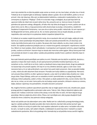 meni nije smetalo što ne žele da podele svoje vreme sa mnom, jer me, kao čudaci, od sebe nisu ni terali.
Trebalo je da se raspitam gde se održavaju najbolje zabave u gradu i da na njih dođem, pošto su me svi
primali i niko nije izbacivao. Bila sam na diplomatskim koktelima, snobovskim maskenbalima, čak i na
snimanjima za duplerice "Plejboja". Činilo mi se da tako mogu unedogled, da je ljudi koje želim da
upoznam toliko da nikad neću iscrpsti njihov broj. No, prevarila sam se. Samo je mesec ili dva bilo
potrebno da upoznam svakog u Beogradu, ali kako niko nije želeo da druguje sa mnom, počela sam da se
pitam čemu sve to. Bila su moja poznanstva nalik ulicama koje se pružaju s drvoredima, neobičnim
fasadama ili stepenastim fontanama, i sve zovu da se njima samo prođe i nekud ode. Ko sam zapravo ja i
šta Beograd želi od mene, pitala sam se. Ali, na mesto upitanosti, brzo je stupila dosada, pa zamor i
naposletku užas sveta koji mi se pokazivao sledom izopačeno ljubaznih lica.
O, trebalo je na ovakav rasplet da pomislim ranije, da se zaustavim dok sam još mogla, valjda još onda
kad me je u banci pozdravljao tek pokoji klijent. Sada sam postala prestonički mit, ali slava koju sam
nosila, kao teško breme pala mi je na pleća. Na posao više nisam odlazila, na ulicu nisam smela ni da
kročim. Do najbliže prodavnice probijala sam se s mukom kroz gomilu nasmejanih i neprikriveno srećnih
lica. Nikom se nisam javljala, nikom zahvaljivala. U samoposluzi sam kupovala na brzinu, poput tragičkog
junaka, suočena sa krivicom i kaznom koja se stezala oko mene kao svileni gajtan. Bila je kasna jesen kad
sam prestala da izlazim iz svoje sobice i polako jela poslednje ostatke hrane u jedinom skloništu koje mi
je preostalo.
Kao svaki helenski patnik pomišljala sam jedino na smrt. Pokušala sam da skočim na pločnik, obučena u
spavaćicu iz koje više nisam izlazila, ali sam pod prozorom primetila mnoštvo ljudi koji su me, sa
osmehom na licu, molili da to ne činim. Jedni su dovikivali imena moje slavne braće, drugi me podsećali
na časove koje smo proveli zajedno. Oni koji mi se nisu direktno obraćali, uglas su zvali nove i nove
neznance koji su im se rado pridruživali u sve većem horu pod mojim prozorom. Zato se povukoh dublje
u sobu, rešena da sebi oduzmem život otrovom. Pronašla sam kutiju tableta za uspavljivanje. Nervozno
sam prosula čitavu količinu na dlan i gotovo je trgnula u usta, kad mi je ledena šaka uhvatila srce i stala
da ga stiska. Poput Odiseja, setila sam se naseobina mrtvih i pomislila kako na svakog živog čoveka,
obitavaju milioni pokojnika, sedeći u limbu i tiho pateći uz obale podzemnih reka, na ivici straha i boli. Šta
ako me se, mrtve, svi oni sete i tamo počnu da me hvataju svojim posivelim, drhtavim rukama za ramena,
dojke, bokove i opominju me pomodrelim, mrtvački stisnutim usnicama?
Ne, tragična heroina u jednom apsurdnom pozorištu nije se mogla spasiti smrću već, shvatila sam, poput
pravog patnika iz tragedija jedino zatiranjem sebe same. Tako je i bilo. Edip je Jokastinim iglama sebi
oduzeo vid i maštao o tome da i slušno vrelo zatrpa, te da više ništa ne oseti, niti ikom dopusti da ga
povređuje. Meni je valjalo da učinim slično. Čitavu noć razmišljala sam, dok je graja okupljenih ljudi
stizala do mene u talasima, kao potmulo režanje velegrada.
Iduće noći počela sam da zaboravljam samu sebe. Radila sam to s odlučnošću pravog dramskog junaka,
sigurno i polako puštajući da jedan po jedan deo mene odumire, kao kad neko prolazi po kući i gasi
svetiljke. Učinilo mi se da je to jedini izlaz: kad napokon zaboravim na sebe samu i ne budem više znala
ko sam, i svi ljudi na svetu, njih sedam milijardi, s olakšanjem će proći kraj mene i nastaviti sa svojim
svakodnevnim poslovima. Biće to kraj jednog mita i komada koji se od početka morao završiti tragično.
 