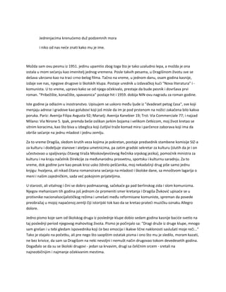 Jedrenjacima krenućemo duž podzemnih mora
i niko od nas neće znati kako mu je ime.
Možda sam ovu pesmu iz 1951. jedinu upamtio zbog toga što je tako uzaludno lepa, a možda je ona
ostala u mom sećanju kao imenitelj jednog vremena. Posle takvih pesama, u Dragišinom životu sve se
dešava ubrzano kao na traci crno-belog filma. Tačno na vreme, u jednom danu, osam godina kasnije,
izdaje sve nas, njegove drugove iz školskih klupa. Postaje urednik u izdavačkoj kući "Nova literatura" i -
komunista. U to vreme, upravo kako se od njega očekivalo, prestaje da bude pesnik i dovršava prvi
roman. "Pribežište, konačište, spavaonica" postaje hit i 1959. dobija NIN-ovu nagradu za roman godine.
Iste godine ja odlazim u inostranstvo. Upisujem se uskoro među ljude iz "dvadeset petog časa", sve koji
menjaju adrese i gradove kao golubovi koji još misle da im je pod prstenom na nožici zakačena bilo kakva
poruka. Pariz: Avenija Filipa Avgusta 92; Marselj: Avenija Kanebier 19; Trst: Via Commerciale 77; i najzad
Milano: Via Nirone 5. Ipak, premda beše oslikan jarkim bojama i velikom četkicom, moj život kretao se
sitnim koracima, kao što biva u izbeglica koji ćutljivi traže komad mira i parčence zaborava koji ima da
obriše sećanje na jednu mladost i jednu zemlju.
Za to vreme Dragiša, sledom krutih veza kojima je pokretan, postaje predsednik stambene komisije SIZ-a
za kulturu i dodeljuje stanove i ateljea umetnicima, pa zatim gradski sekretar za kulturu (slutih da je i on
učestvovao u spaljivanju čitavog tiraža Moskovljevićevog Rečnika srpskog jezika), pomoćnik ministra za
kulturu i na kraju načelnik Direkcije za međunarodnu prosvetnu, sportsku i kulturnu saradnju. Za to
vreme, dok godine jure kao pesak kroz usko ždrelo peščanika, moj nekadašnji drug piše samo jednu
knjigu: hvaljena, ali nikad čitana romansirana sećanja na mladost i školske dane, sa mnoštvom lagarija o
meni i našim zajedničkim, sada već pokojnim prijateljima.
U starosti, ali vitalnog i čini se dobro podmazanog, sačekaće ga pad berlinskog zida i slom komunizma.
Njegov mehanizam tih godina još jednom će promeniti smer kretanja i Dragiša Živković upisaće se u
protivnike nacionalsocijalističkog režima i umešati među reformisane komuniste, spreman da povede
preobražaj u mojoj napaćenoj zemlji čiji istorijski tok kao da se kretao prateći muzičku oznaku Allegro
dolore.
Jedno pismo koje sam od školskog druga iz poslednje klupe dobio sedam godina kasnije baciće svetlo na
taj poslednji period njegovog mahovitog života. Pismo je počinjalo sa: "Dragi druže iz druge klupe, mnogo
sam grešan i u tebi gledam ispovednika koji će bez emocija i ikakve lične naklonosti saslušati moje reči..."
Tako je stajalo na početku, ali pre nego što saopštim ostatak pisma i ono što mu je sledilo, moram kazati,
ne bez krivice, da sam sa Dragišom na neki nevoljni i nemušt način drugovao tokom devedesetih godina.
Događalo se da su se školski drugovi - jedan sa krvavim, drugi sa čeličnim srcem - sretali na
najneobičnijim i najmanje očekivanim mestima.
 