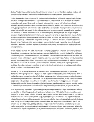 dodao, "Hajde, Matori, ti bar znaš prilike u književnoj Evropi. To je vrh. Mon Blan. Iza toga me čeka još
samo Nobelova nagrada". Nasmeših se gorko i ipak pristadoh da provedem popodne s njim.
Tvrdio je da ga zastrašuje mogućnost da mu se u otadžbini svaka reč prisluškuje, da se užasava vozova i
one male noćne plave svetiljke koja u kupeima zamenjuje potpuni mrak, te da mu se čini da šine nisu
raspoređene u krug, već da ga svaki novi ulazak u kompoziciju u ravnoj liniji odvodi sve dalje od
Beograda, koji još jedino voli. Sedeli smo na Bonapartinom trgu, a svuda oko nas nalazio se austrougarski
šarm, polegao po našim ramenima kao teška prašina koja se nije čistila decenijama. Bio sam umoran: od
pisaca koji su tražili savete na tri jezika, od stranstvovanja i uspomena koje je upravo Dragiša napadao
kao skakavac. Sa mnom za stolom nalazio se ponovo moj drug iz zadnje klupe, moj drugar Dragiša,
pokretan sklopkama i beskonačnim trakama, koji je govorio i govorio, ali ja ga više nisam slušao. Rastali
smo se obećavši jedan drugom da ćemo ostavljati porukice za sobom, kad već ulazimo u iste hotele,
nasleđujući poslugu i sobe sa istim brojevima. Nasmejao se i okrenuo. Silazeći u podzemnu železnicu
dobacio mi je: "Stari moj, došlo je vreme da sve kaznim. I jezik, i narod, i tu zemlju. Samo ću Beograd
poštedeti." A onda je zamakao, negde u mračnu rupu ispod zemlje, ostavivši me bez objašnjenja i bilo
kakvog nastavka.
Nisam znao šta to znači, dok 1998. nisam dobio pismo koje je počinjalo kako sam rekao: "Dragi druže iz
druge klupe, mnogo sam grešan i u tebi gledam ispovednika koji će bez emocija i ikakve lične naklonosti
saslušati moje reči." Zatim se nastavljalo: "Sećaš se kada sam ti doviknuo da ću kazniti sve oko sebe. Već
tada sam smislio pakleni plan: srpskim čitaocima zabraniću svoju književnost. Neću se povući, nestati kao
Vidosav Stevanović ili Bora Ćosić u inostranstvu, neću im dopustiti da me zaborave, ili prebrišu gumicom.
Ne, prkosno ću nastaviti da stvaram i podstičem njihovu znatiželju, ne dajući im ni jednog slova da
pročitaju. Znam šta misliš, stari moralisto, ali izvini, nije li malo jednolično da svi pisci slave jezik, odaju
počast čitaocima i nastavljaju nečije delo..."
Stiglo je to, čini se nedovršeno pismo do mene upravo u vreme kad sam se odlučio na povratak u
domovinu. U mnogim gradovima Srbije, pa i u mom napaćenom Beogradu, posle silnih protesta došle su
građanske stranke na vlast i meni se učinilo da je čas da se vratim i pokrenem modernu izdavačku kuću.
Pakovao sam poslednje stvari u Via Nirone, kad mi je prispelo Dragišino pismo, te nije čudno što odmah
po povratku u Beograd, još nenaviknut na neuredne i raskalašne ulice rodnog grada, kao stranac i
došljak, požurih u tihu Siminu ulicu na Dorćolu. Zatekao sam Dragišu u svilenom kućnom ogrtaču, bledog,
sa sebično stegnutom donjom usnicom. Pozvao me je k sebi i zagrlio me teškim, očajničkim stiskom.
Malo je govorio tog popodneva koje se iza njegovih prozora polako topilo u toplo prolećno veče. Saznao
sam ipak šta se dešavalo u poslednje tri godine od kako se nismo videli. Uz Herderovu nagradu, drug je
dobio i ček na šesto hiljada guldena. Postao je tako dovoljno imućan i odlučio da prestane da radi ono što
ne mora. Nije više odlazio u "Beogradski krug", nije se pojavljivao na televiziji i nije ni pomišljao da se
viđa sa čitaocima. Posle dobijanja nagrade, dao je svega nekoliko planiranih izjava i u jednoj od njih kazao
da je za nagradu čuo dok je šetao ulicom i odmah usporio hod, jer je shvatio da više nema gde da žuri. O
ostalom nije izvestio javnost, pošto je odbio sve razgovore za novine. Počeo je tako da kažnjava svoje
grešne sunarodnike po zamislima koje je sačinio valjda još na onom ulazu u stanicu metroa u Milanu. Da
li se naslađivao brigom svojih čitalaca, ili je jednostavno sprovodio plan prema onome što je zacrtao, kao
 
