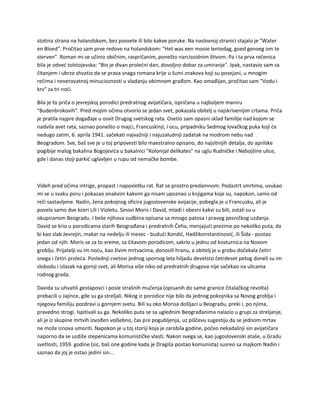 stotina strana na holandskom, bez posvete ili bilo kakve poruke. Na naslovnoj stranici stajalo je "Water
en Bloed". Pročitao sam prve redove na holandskom: "Het was een mooie lentedag, goed genoeg om te
sterven". Roman mi se učinio običnim, raspričanim, ponešto narcisoidnim štivom. Pa i ta prva rečenica
bila je odveć tolstojevska: "Bio je divan prolećni dan, dovoljno dobar za umiranje". Ipak, nastavio sam sa
čitanjem i ubrzo shvatio da se prava snaga romana krije u šumi znakova koji su posejani, u mnogim
rečima i neverovatnoj minucioznosti u vladanju obimnom građom. Kao omađijan, pročitao sam "Vodu i
krv" za tri noći.
Bila je to priča o jevrejskoj porodici predratnog avijatičara, ispričana u najboljem maniru
"Budenbrokovih". Pred mojim očima otvorio se jedan svet, pokazala obitelj u najskrivenijim crtama. Priča
je pratila najpre događaje u osvit Drugog svetskog rata. Osetio sam opasni sklad familije nad kojom se
nadvila avet rata, saznao ponešto o majci, Francuskinji, i ocu, pripadniku Sedmog lovačkog puka koji će
nedugo zatim, 6. aprila 1941. sačekati najvažniji i najuzaludniji zadatak na modrom nebu nad
Beogradom. Sve, baš sve je u toj pripovesti bilo maestralno opisano, do najsitnijih detalja, do aprilske
pogibije malog bakalina Bogojevića u bakalnici "Kolonijal delikates" na uglu Rudničke i Nebojšine ulice,
gde i danas stoji parkić uglavljen u rupu od nemačke bombe.
Videh pred očima intrige, propast i naposletku rat. Rat se prostro predamnom. Podastrt smrtima, uvukao
mi se u svaku poru i pokazao onakvim kakvim ga nisam upoznao u knjigama koje su, napokon, samo od
reči sastavljene. Nadin, žena pokojnog oficira jugoslovenske avijacije, pobegla je u Francusku, ali je
povela samo dve kćeri Lili i Violetu. Sinovi Moris i David, mladi i obesni kakvi su bili, ostali su u
okupiranom Beogradu. I beše njihova sudbina opisana sa mnogo patosa i pravog pesničkog uzdanja.
David se krio u porodicama starih Beograđana i predratnih Čeha, menjajući prezime po nekoliko puta, da
bi kao slab Jevrejin, makar na nedelju ili mesec - budući Kondić, Hadžikonstantinović, ili Šida - postao
jedan od njih. Moris se za to vreme, sa čitavom porodicom, sakrio u jednu od kosturnica na Novom
groblju. Prijatelji su im noću, kao živim mrtvacima, donosili hranu, a obitelj je u grobu dočekala četiri
snega i četiri proleća. Poslednji cvetovi jednog spornog leta hiljadu devetsto četrdeset petog doneli su im
slobodu i izlazak na gornji svet, ali Morisa više niko od predratnih drugova nije sačekao na ulicama
rodnog grada.
Davida su uhvatili gestapovci i posle strašnih mučenja (opisanih do same granice čitalačkog revolta)
prebacili u Jajince, gde su ga streljali. Nikog iz porodice nije bilo da jednog pokojnika sa Novog groblja i
njegovu familiju pozdravi u gornjem svetu. Bili su oko Morisa došljaci u Beogradu, preki i, po njima,
pravedno strogi. Ispitivali su ga. Nekoliko puta se sa uglednim Beograđanima nalazio u grupi za streljanje,
ali je iz skupine mrtvih izvođen volšebno, čas pre pogubljenja, uz piščevu sugestiju da se jednom mrtav
ne može iznova umoriti. Napokon je u toj storiji koja je zarobila godine, počeo nekadašnji sin avijatičara
naporno da se uzdiže stepenicama komunističke vlasti. Nakon svega se, kao jugoslovenski ataše, u Gradu
svetlosti, 1959. godine (sic, baš one godine kada je Dragiša postao komunista) susreo sa majkom Nadin i
saznao da joj je ostao jedini sin...
 