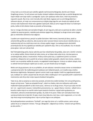 U času kad su se sirene prvi put vukoliko oglasile nad krovovima Beograda, dovršio sam čitanje
Dragišinog romana. Te noći proveo sam budan slušajući udaljene detonacije koje su pretile Beogradu kao
čopori divljih zveri koje nadiru iz predgrađa. Ujutru sam spakovao nešto stvari, rešen da prestonicu
napustim zauvek. Žao mi je u tom trenutku bilo naše škole, tugovao sam za svim Beograđanima i
njihovom decom, ali moje srce neravnomerno je izbijalo zbog toga što sam shvatio da najbolji od svih
romana naše književnosti nikad neće ugledati srpski jezik. Kako je samo mogao biti divan na maternjem
jeziku, koliko će biti oštećen kada se prevede sa flamanskog...
Sve to i mnogo više želeo sam da kažem Dragiši, ali sam tog jutra, dok sam se spremao da uđem u kombi
i pođem ka severnoj granici, nekoliko puta okretao njegov broj, dobijajući sa druge strane samo njegov
glas sa mehaničke sekretarice kao odgovor.
U podne sam najzad krenuo, penjući se peške Dorćolom. Neki momci, bezmalo još deca, pisali su
antiameričke grafite po zidovima, dok je jutarnji vetar raznosio listove novina od pre nekoliko dana, sa
naslovima koji još nisu slutili da je novi rat u Evropi uopšte moguć. Iza svakog prozora dorćolskih
prizemljuša kao da me je gledalo po nekoliko pari uplašenih očiju. One su me osuđivale, nisu mi davale
pravo glasa i zato sam ubrzao hod.
Kod Tašmajdanskog parka, koji je sada bio pust kao nekad kad je bio groblje, ušao sam u kombi i smestio
se na zadnje sedište. Nismo kretali još neko vreme, jer se čekao neko važan ko je, isto kao pacov sa
zaraženog broda, bežao u inostranstvo. Prošlo je skoro pola časa, a usplahireni putnici sa stranim
pasošima u džepovima već su počeli da se bune, kada je jedan gospodin, obučen kao stranac, uskočio u
kombi i seo na prednje sedište do vozača, ne pogledavši ostale begunce. Vrata je za sobom zalupio, kola
su odmah krenula hvatajući najbrži put za sever, a ja sam shvatio da je to Dragiša.
Mislio sam da ga pozovem, da mu se približim, ali sam odustao i nemoćno stezao roman na holandskom
u polupraznoj torbi. Na mađarskoj granici pokazao sam italijanski pasoš, a on izvadio svoju smešnu
Nansenovu legitimaciju. Neispavani i gnevni carinici izveli su ga napolje i tražili mu jugoslovenski pasoš.
Ljut, svađajući se s njima i psujući kao da smo još u školi, izvadio ga je i oni su ga ipak pustili u spasonosno
inostranstvo zato što je dan ranije napunio šezdeset šest godina.
Tada me je, dok se prepirao sa njima kao prostak, primetio kroz staklo kombija i čim smo prešli granicu,
skupio se kraj mene. "Sada sav pripadaš Evropi", rekoh mu hladno, dok smo točkovima sekli senke
mađarskih topola posađenih sa obe strane puta, i okrenuo se na drugu stranu. Po prvi put sada smo bili
isti. I on - sapet krutim vezama i mehaničkim prenosnicima, i ja - spojen žilama i nervima - odlazili smo u
konačnu tuđinu koja će se završiti našim tupim budućim životima i najzad našim grobovima na
milanskom, odnosno amsterdamskom groblju. Da, beše mi to jasno. Video sam naš budući život i bez
sumnje primetio da će tako biti. Pa ipak, nisam imao želju da u tom času s njim razgovaram, a ni on više
nije imao onog inscenacijskog elana i nije mi pričao čega se sve pribojava.
Na budimpeštanskom aerodromu "Feriheđi", pre nego što ćemo ući u različite avione, samo sam ga
upitao šta je sa rukopisom romana. "Eno ga u Beogradu", odgovorio je cinično, "ostavio sam ga Srbima,
pa ako preživi..."
 