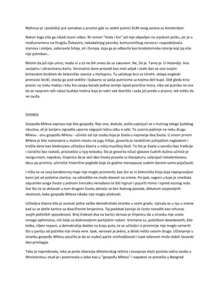 Mahnuo je i poslednji put zamakao u prostor gde su sedeli putnici KLM-ovog aviona za Amsterdam.
Nakon toga više ga nikad nisam video. Ni roman "Voda i krv" još nije objavljen na srpskom jeziku, jer je u
međuvremenu na Dragišu Živkovića, nekadašnjeg pesnika, komunističkog cenzora i raspodeljivača
stanova i ateljea, zaboravila Srbija, ali i Evropa, koja ga je odbacila kao brodolomnika istorije koji joj više
nije potreban...
Mislim da još nije umro, mada ni u to ne bih smeo da se zakunem. Ne, živ je. Tamo je. U Holandiji. Ima
socijalnu i zdravstvenu kartu. Verovatno dane provodi kao mali seljak i svaki dan se vozi svojim
britanskim biciklom do železničke stanice u Horkajmu. Tu sačekuje brzi za Utreht, sklapa engleski
prenosivi bicikl, stavlja ga pod sedište i ljubazno se javlja putnicima sa kojima deli kupe. Dok gleda kroz
prozor na nisku makiju i kišu što zasipa kanale jedine zemlje ispod površine mora, niko od putnika ne zna
da se naspram njih nalazi ljudska mašina koja je radni vek dovršila i sada još prede u prazno, tek toliko da
ne zarđa.
DVOBOJ
Gospođa Mileva zapravo nije bila gospođa. Nije ona, doduše, pošla uspinjući se s mutnog taloga ljudskog
iskustva, ali je karijeru izgradila uporno negujući lažnu sliku o sebi. To uzorno paženje na neku drugu
Milevu - onu gospođu Milevu - učiniće od nje osobu koja je živela u najmanje dva života. U onom prvom
Mileva je bila nastanjena u malom mestu na jugu Srbije, govorila je neobičnim južnjačkim naglaskom i
trošila dane kao bledunjava učiteljica klavira u nižoj muzičkoj školi. To što je živela u varošici bez tradicije
i naročito bez raskoši, proizvešće u njoj teskobu; što je govorila nižući glasove čudnih dužina učiniće je
nesigurnom; napokon, činjenica da je veći deo života provela uz klavijaturu, udarajući netalentovanu
decu po prstima, učvrstiće histerične poglede koje će godine menopauze svakim danom samo pojačavati.
I ništa se na ovoj karakternoj mapi nije moglo promeniti, kao što se ni železnička linija koja nepopravljivo
kasni još od početne stanice, na odredište ne može dovesti na vreme. Pa ipak, vagoni u koje je smeštala
saputnike svoga života u jednom trenutku nenadano će biti trgnuti i pojuriti mimo i ispred voznog reda.
Sve što će se dešavati u tom drugom životu zbivaće se bez ikakvog povoda, diktatom svojevoljnih
okolnosti, kako gospođa Mileva nikako nije mogla očekivati.
Učiteljica klavira bila je osnivač jedne velike demokratske stranke u svom gradu. Upisala se u nju u vreme
kad su se delile kartice sa dvocifrenim brojevima. Taj podatak kasnije će često navoditi kao vrhunac
svojih političkih sposobnosti. Broj trideset dva na kartici skrivao je činjenicu da u stranku nije unela
mnogo optimizma, niti želje za dobrovoljnim partijskim radom. Vremena su, početkom devedesetih, bila
teška, ciljevi nejasni, a demokratija daleko na kraju puta, te se učiteljici iz provincije nije moglo zameriti
što u partiju od početka nije imala vere. Ipak, verovati je jedno, a delati nešto sasvim drugo. Učlanjenje u
stranku gospođu Milevu poučilo je da se nudeći parče snishodljivosti i tupe odanosti može dobiti lavovski
deo privilegija.
Tako je napredovala, tako je posle obaranja diktatorskog režima i osvajanja vlasti postala važna osoba u
Ministarstvu; otud je i poverovala u sebe kao u "gospođu Milevu" i napokon se preselila u Beograd.
 