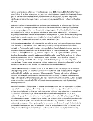 kojim se upoznao dok je putovao po Evropi kao delegat Porte (1521. Firenca, 1525. Pariz, čitavih osam
meseci) i želja da se slučaj beogradskog vešca prvi put objasni razlozima logike i zahtevima uzročnih veza.
Ipak, ne bi se Baksuz spasao da stari otac, otvrdnuo u liku sultanovog bega, nije iznad svega voleo
najmlađeg sina i odmah izvršavao njegove naume, uveren da će ga zaštititi, ma u kakvu nepriliku zbog
njih upao.
Jedan begov naklon glave i nekoliko jedva čujnih rečenica ("Gospodaru, taj Bahtijar je biće nečastivo.
Neće biti dobro da vas on ponizi, ali neće valjati ni da nad njim trijumfujete i tako u poslu odmenite
samog Alaha, na njega molitva i mir. Oprostite što smo ga na gozbu doveli kao budalu. Moji i ljudi mog
sina pobrinuće se za njega, a vi ćete dobiti zadovoljenje i objašnjenje kako dolikuje."), promakli bi i
pažljivim posmatračima i sastavljačima Dnevnika sultanovih pohoda. Ali, kaurin je odmah trgnut, sprečen
u pola hoda i zaustavljen u svojim samoubilačkim koracima. Slučaj, koji je vešca doveo pred sultana,
poželeo je tako je da ga iz nerešivih okolnosti izbavi i preda u ruke logici.
Gozba je nastavljena kao da se ništa nije dogodilo, a trbušne igračice namazane mirisnim uljima do pred
jutro zabavljale su komandante, sanjive od dugotrajnog jahanja. Idućeg dana otomanska vojna sila
krenula je na Petrovaradin, i dalje na palate i dimnjake Budima. Nesrećni šajkaš zatvoren je u jednom od
laguma ispod beogradske tvrđave, blizu arsenala u kojem su se čuvala topovska zrna, a njegova sudbina
zavisila je od mladog Muhameda, koji je ostao u Beogradu. Tek 1536. taj mladić postaće upravitelj
Smederevskog sandžaka i naslediti oca kao zapovednik Beograda. A sada? Sad je tek begov sin i valja mu
pronaći put iz lavirinta u koji je, iz samoljubivosti i obesti, ušao sam. Dok se otac vrati iz pohoda na
Budim, zagonetka je morala biti rešena, a njoj je mladi Muhamed pristupio kao pravom logičkom
zamešateljstvu. Verovao je ovaj novovremski mladić u snagu razuma i zdravog rasuđivanja XVI stoleća i
bio zahvalan ocu što je na vešt, premda turski način zaustavio pogubljenje kaurina.
Ostao je tako nasamo, oči u oči sa zločincem, ali on nije verovao u vešce, a probajmo da ga zamislimo
kako se premišlja ovako. Ako bi Bahtijar uspeo da ovlada sultanom, bio bi posečen; ukoliko bi njegovu
molbu odbio, bio bi obešen kao prevarant... Kako ovo razrešiti? Potrebno je krenuti od jedinstvene
sultanove ličnosti koja je Alahov izaslanik među muslimanima na Zemlji. Pa ipak, takav božji izaslanik
mogao je biti ponižen, istina samo nakratko, što bi značilo neminovnu smrt hrišćanina. Ali, kako je uopšte
mogao biti ponižen, makar i na čas? Ne bi li to dovelo do nezarasle pukotine u ustrojstvu vasione i
Alahovog svedrštva?
Pretpostavimo da se, u nemogućnosti da pronađe odgovor, Muhamed, sin Bali-begov, vratio na početak,
i seo na hoklicu uz novog šegrta. Zamislio je konja po imenu Keramet koji pred neznatnim kaurinom
povija vrat i zaključio da je to zbog toga što je potkivač bio hrišćanin. Vrata nečastivosti na ovaj način su
se odškrinula, ali Muhamed je još bio daleko od odgonetke. Predstavimo ga zatim, kao da je živ, i
probajmo da ga ugledamo kako se šeta tvrđavom i zagleda u mirnu rečnu deltu, koja se u predvečerje
crveni kao da koritima Save i Dunava ne teče voda već krv. Uveče on klanja u nekadašnjoj crkvi Uspenske
Bogorodice u Donjem gradu, okružen nekim nepoznatim ljudima koji smrde na loj i konjsku balegu i
predstavljaju se njegovom ličnom gardom, odgovornom jedino ocu. Za besanih noći, iz dorćolskih bašti,
Muhamed posmatra zvezde, te noćne plamenove koje je po jesenjem nebu posejao tvorac i siguran je
kako je na isti način i u njemu zasejana logika poput vatre i da je upravo Alah taj koji traži razrešenje.
 