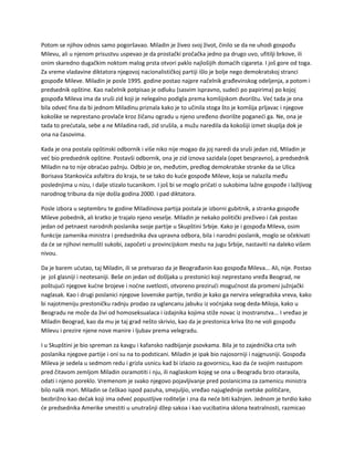 Potom se njihov odnos samo pogoršavao. Miladin je živeo svoj život, činilo se da ne uhodi gospođu
Milevu, ali u njenom prisustvu uspevao je da prostački pročačka jedno pa drugo uvo, ufitilji brkove, ili
onim skaredno dugačkim noktom malog prsta otvori paklo najlošijih domaćih cigareta. I još gore od toga.
Za vreme vladavine diktatora njegovoj nacionalističkoj partiji išlo je bolje nego demokratskoj stranci
gospođe Mileve. Miladin je posle 1995. godine postao najpre načelnik građevinskog odeljenja, a potom i
predsednik opštine. Kao načelnik potpisao je odluku (sasvim ispravno, sudeći po papirima) po kojoj
gospođa Mileva ima da sruši zid koji je nelegalno podigla prema komšijskom dvorištu. Već tada je ona
bila odveć fina da bi jednom Miladinu priznala kako je to učinila stoga što je komšija prljavac i njegove
kokoške se neprestano provlače kroz žičanu ogradu u njeno uređeno dvorište poganeći ga. Ne, ona je
tada to prećutala, sebe a ne Miladina radi, zid srušila, a mužu naredila da kokošiji izmet skuplja dok je
ona na časovima.
Kada je ona postala opštinski odbornik i više niko nije mogao da joj naredi da sruši jedan zid, Miladin je
već bio predsednik opštine. Postavši odbornik, ona je zid iznova sazidala (opet bespravno), a predsednik
Miladin na to nije obraćao pažnju. Odbio je on, međutim, predlog demokratske stranke da se Ulica
Borisava Stankovića asfaltira do kraja, te se tako do kuće gospođe Mileve, koja se nalazila među
poslednjima u nizu, i dalje stizalo tucanikom. I još bi se moglo pričati o sukobima lažne gospođe i lažljivog
narodnog tribuna da nije došla godina 2000. i pad diktatora.
Posle izbora u septembru te godine Miladinova partija postala je izborni gubitnik, a stranka gospođe
Mileve pobednik, ali kratko je trajalo njeno veselje. Miladin je nekako politički preživeo i čak postao
jedan od petnaest narodnih poslanika svoje partije u Skupštini Srbije. Kako je i gospođa Mileva, osim
funkcije zamenika ministra i predsednika dva upravna odbora, bila i narodni poslanik, moglo se očekivati
da će se njihovi nemušti sukobi, započeti u provincijskom mestu na jugu Srbije, nastaviti na daleko višem
nivou.
Da je barem ućutao, taj Miladin, ili se pretvarao da je Beograđanin kao gospođa Mileva... Ali, nije. Postao
je još glasniji i neotesaniji. Beše on jedan od došljaka u prestonici koji neprestano vređa Beograd, ne
poštujući njegove kućne brojeve i noćne svetlosti, otvoreno prezirući mogućnost da promeni južnjački
naglasak. Kao i drugi poslanici njegove šovenske partije, tvrdio je kako ga nervira velegradska vreva, kako
bi najotmeniju prestoničku radnju prodao za uglancanu jabuku iz voćnjaka svog deda-Miloja, kako u
Beogradu ne može da živi od homoseksualaca i izdajnika kojima stiže novac iz inostranstva... I vređao je
Miladin Beograd, kao da mu je taj grad nešto skrivio, kao da je prestonica kriva što ne voli gospođu
Milevu i prezire njene nove manire i ljubav prema velegradu.
I u Skupštini je bio spreman za kavgu i kafansko nadbijanje psovkama. Bila je to zajednička crta svih
poslanika njegove partije i oni su na to podsticani. Miladin je ipak bio najosorniji i najgnusniji. Gospođa
Mileva je sedela u sedmom redu i grizla usnicu kad bi izlazio za govornicu, kao da će svojim nastupom
pred čitavom zemljom Miladin osramotiti i nju, ili naglaskom kojeg se ona u Beogradu brzo otarasila,
odati i njeno poreklo. Vremenom je svako njegovo pojavljivanje pred poslanicima za zamenicu ministra
bilo nalik mori. Miladin se češkao ispod pazuha, smejuljio, vređao najuglednije svetske političare,
bezbrižno kao dečak koji ima odveć popustljive roditelje i zna da neće biti kažnjen. Jednom je tvrdio kako
će predsednika Amerike smestiti u unutrašnji džep sakoa i kao vucibatina sklona teatralnosti, razmicao
 