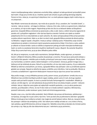 revere mastiljavoplavog sakoa i pokazivao unutrašnji džep, vajkajući se kako ga domaći proizvođači prave
baš malim. Drugi put je tvrdio da je u hodniku ispred sale uhvatio za gušu jednog domaćeg izdajnika.
Ponosi se time, rekao je, ne spominjući izdajnikovo ime i uz smeh pokazao njegovu leptir-mašnu koju su
svi prepoznali...
Nije Miladin nameravao da odustane, nije mislio da se povuče. On je, uostalom, bio "narodski čovek", a
narod je - tako je smatrao - od njega to očekivao. I vikao je, širio ruke, molio se za govornicom, isključivan
je sa sednica, ali nije to bilo najgore. Najstrašnije je bilo ono što će se dešavati daleko od Skupštine i
govornice. Gospođa Mileva vremenom je poverovala u sliku o sebi. Samo u retkim tenucima izgovorila bi
poneku reč s južnjačkim naglaskom i više nije kao šiparica crvenela i šutirala uvis cipele sa visokim
potpeticama čim bi se vrata kabineta za njom zatvorila. Ali, takvo samopouzdanje krhko je kao porcelan
sa jedva vidnom naprslinom. Kako su se dani na vlasti nizali, gospođa Mileva prestala da obraća pažnju
na Miladina i njegove ispade u Skupštini. Imala je važnija i ozbiljnija posla. Predsedniku svoje stranke
svakodnevno je javljala o ministrovim tajnim posetama poslanstvima Srbije i Crne Gore u svetu; petkom
je odlazila na časove bridža i zaista se zbližila sa kapetanom jednog od malih mlaznjaka konfederacije
kojim se vozila na zasedanja Generalne skupštine Ujedinjenih nacija u Njujork. Na sastanke Skupštine
Srbije išla je samo kad mora, pa je po danu Miladina jedva viđala.
Ali, bilo je to neoprezno, na svaki način nesmotreno. Zemljak Miladin, onako ogroman, sa masnom
kosom i ufitiljenim brkovima, Milevu je počeo da posećuje u snovima. Prvi put joj se javio pred svitanje u
noći kad je loše spavala i nekoliko puta se budila, primećujući samo pun mesec nad glavom. Bio je u tom
snu harmonikaš, sa zlatnim zubom, belom košuljom i crnim prslukom. Svirao je, grešeći mnogo nota, a
kafana je od nje očekivala da peva. Doturili su joj mikrofon, ali ona nije znala tu pesmu, ili ju je zaboravila.
Miladin je odsvirao uvod jednom, pa iznova, a gospođa Mileva nije počinjala i zato su je kafanske pijanice
gledale sve svirepije. Najzad se odlučila da zapeva, približila usne mikrofonu i tad se probudila. Obrela se
u krevetu sa baldahinom i ogromnim bledunjavim mesecom koji je sijao kroz prozor kao svetionik.
Nije prošlo mnogo, a ona je Miladina ponovo usnila, potom iznova, pa još jednom. Između dva sna sa
Miladinom kao oniričkim korifejem prošla bi najpre nedelja, potom samo tri noći, da bi ga napokon
sanjala svaki put kad bi zaspala. A snovi su prestali da budu fantazmagorični i neodređeni. Miladin je -
sada je u to bila sigurna - po noći pokušavao da joj preotme što je ona danju brojala u prestiž i statusne
simbole. Iako je i dalje bio samo jedan od najbučnijih narodnih poslanika, u snu je ubrzo postao prvi
sekretar, pa ambasador u Parizu. Za noć ili dve vratio se iz Grada svetlosti i zaposlio u Ministarstvu,
postavši čudnovato, onako neotesan i grub, čovek od ministrovog poverenja...
Rasplet, onaj u snu, nije bilo teško predvideti. Noćni Miladin nije prezao od klevetanja, spletkarenja i
ocrnjivanja, od svega što na javi uistinu nije činio. Tamo po danu bio je jednostavno odvratan i gospođa
Mileva mrzela ga je kao muškarca sa kojim nije mogla da zamisli ljubavni odnos. Noću je, nasuprot tome,
bio prevejan i odlučan da zemljakinju uništi. Već tokom prve nedelje od kako se u snu vratio iz Pariza,
njen položaj u zgradi Ministarstva učinio je nesigurnim. Nekoliko snova bilo je dovoljno da ministar počne
da sumnja u nju. Nije joj više slao dokumenta kao pre. I sekretaricu joj je promenio...
 