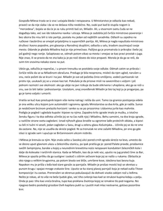 Gospođa Mileva trzala se iz sna i ustajala bleda i neispavana. U Ministarstvo je odlazila kao nekad,
praveći se da nije slaba i da se ne dešava ništa neobično. No, svaki put kad bi stupila nogom iz
"mercedesa", bojala se da će je za ruku primiti baš on, Miladin. Ali, u stvarnom svetu čuda se ne
događaju lako, već sve ide tokovima navika i uticaja. Mileva je zadobila još čvršće ministrovo poverenje i
bez obzira što nisu bili iz iste partije, postala mu jedan od najbližih saradnika. Odlazili su zajedno na
ručkove i bezbrižno se smejali prijateljima iz suparničkih partija. Ali, Mileva je naglo napuštala ministrovo
društvo i kasno popodne, pre glasanja u Narodnoj skupštini, odlazila u salu, kradom zauzimajući svoje
mesto. Odande je gledala Miladina koji je nije primećivao. Pažljivo ga je promatrala iz prikrajka i beše joj
još gadniji nego ranije. Sašaptavao se, odmah potom vikao sa mesta i smejao se kao pravi prostak s juga.
Nije znao, ili se pravio da ne zna kako ju je po noći doveo do ivice propasti. Morala je da ga se reši, da
svim tim snovima nekako stane na put.
Ubiće ga, odlučila je naprečac, i u prvom trenutku se postidela svoje odluke. Odmah zatim se pribrala i
čvršće rešila da se sa Miladinom obračuna. Predugo je bila neoprezna, misleći da njen ugled, narušen u
snu, neće početi da se kruni i na javi. Miladin je sve od početka činio smišljeno, vodeći partizanski rat
protiv nje, uvukavši joj se u snove kao tat. Pokušala je da prizove misli na savezništvo s voljom i još
jednom razmotri sve okolnosti: ako ga ubije na javi rizikuje da bude otkrivena i uhapšena; ako ga se reši u
snu, sve će biti lakše i jednostavnije. Uostalom, onaj snoviđenski Miladin je bio taj koji ju je proganjao, pa
ga je tamo valjalo i umoriti.
Vratila se kući kao prestupnik kojem više nema natrag i rešila da usni. Tamo iza granice postojanja videla
je ona veliku ulicu kojom jure automobili i ogromnu zgradu Ministarstva sa dva krila, gde je radila. Sunce
je neobičnom brzinom prelazilo horizont i senke su se po prozorima i zidovima jurile kao mahnite.
Podigla je pogled i ugledala kupole i kipove na njima. Zapadno krilo zgrade imalo je mušku, a istočno
žensku figuru i ta dva odlivka učiniše joj se na čas nalik njoj i Miladinu. Behu samotni, na dva kraja zgrade,
u različite strane sveta zagledani. Iznad njihovih glava brodile su ogromne lađe prolećnih oblaka, a kipovi
su bili ni tužni ni veseli, jedan zagledan u Savu, drugi u zelenu glavu Košutnjaka... Učinilo joj se da ne sme
da zastane. Ne, nije se usudila da skreće pogled. Ni za trenutak ne sme zažaliti Miladina, jer eno ga gde
izlazi iz zgrade sam i upućuje se Birčaninovom ulicom nizbrdo.
I Mileva je krenula za njim. Nije znala zašto u Savskoj ulici pored crnih zgrada skreće na levo, umesto da
se desno uputi glavnom ulazu u železničku stanicu, pa ipak pratila ga je: pored Palate pravde, prodavnice
svežih šampinjona, barake u kojoj u neurednim krevetima noće neispavani kondukteri železničkih kola i
dalje do kolesaka i ranžirnih stanica. Kada se Miladin, kao da je neki voz, uputio na jug prateći šine za Bar,
Mileva je spazila priliku da ga sustigne i zaskoči s oštrim sečivom koje joj se našlo u rukama. Obilazila je
oko njega u velikim krugovima, pa potom bivala sve bliže, umršene kose, iskežena kao besna kuja.
Napokon mu je prišla s leđa kod stare garaže za parnjače. Miladin je prošao mostić koji se okretao u
punom krugu i spajao mnoge zrakaste šine. Uputio se ka staroj plavoj parnjači koja je nekad vukla Titove
kompozicije i tu zastao. Preneražen se okrenuo pokušavajući da dohvati visoko zabijen nož u leđima.
Nešto je rekao, ali to više ne beše ljudski glas, već tiho cvilenje kao kad se strukovi kupina kidaju u polju.
Onda je pao: tiho kao vreća brašna, tupo kao preklana životinja kojoj se izmakne tlo pod nogama. Niz
njegovo bedro poslednji grozdovi živih kapilara pukli su i pustili mali mlaz nestvarne, gotovo pozorišne
krvi.
 