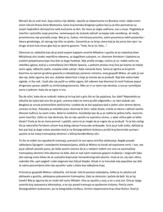 Moraće da se vrati kući, koja uistinu nije daleko. Uputila se stepenicama na Brankov most i dalje onom
istom Ulicom Kneza Sime Markovića, tamo kraj konaka Kneginje Ljubice koji ju je tiho posmatrao sa
svojim bajkolikim dimnjacima nalik kućicama za dim. Do stana je stigla zadihana, sva u znoju. Pogledala je
interfon i potražila svoje prezime, nameravajući da služavki odmah sa kapije izda naređenja, ali među
prezimenima nije pronašla svoje. Bilo je tu, čudno, ministrovo prezime, zatim prezimena nekih poslanika i
lekara ginekologa, ali njenog nije bilo na spisku. Zazvonila je na broju stana koji je do jutros bio njen i sa
druge strane čula strani glas koji je uporno govorio: "halo, ko je to, halo..."
Okrenula se, odskočila kao da je pred svojom kapijom umorila Miladina i uputila se ka raskošnoj Knez
Mihailovoj ulici onako neprilično odevena, sa dugačkom suknjom, ra- zlivenom šminkom i cipelama sa
visokim potpeticama koje nisu bile za dugo hodanje. Nije prošla mnogo, uistinu je za- makla samo iza
nekoliko uglova, kad je u sramežljivoj Ulici Nikole Spasića, u jednom prolazu kraj šina po kojima se nekad
vozio ugalj, odbacila cipele, iscepala višak suknje i dalje nastavila bosa. Samo je ogrlica sa krupnim
biserima na njenim grudima govorila o nekadašnjoj zamenici ministra, onoj gospođi Milevi, ali sada je sve
oko nje, beše sigurna, bio san, duboka obamrlost iz koje je morala da se probudi. Nije bilo važno kako
izgleda, ni šta radi. I ljudi oko nje pušili su velike cigare, bili odeveni kao klovnovi ili nosili frakove poput
dirigenata upravo uteklih sa simfonijskog koncerta. Niko se ni za njom nije okretao, a ona je razmišljala
samo o jednom: kako da se trgne iz sna.
Šta da učini, kako da se razbudi i kakav je to tup bol u grlu što se čas pojačava, čas slabi? Naposletku je
odlučila da ispita baš ono što je guši, uverena kako to mora pružiti odgonetku i za njen duboki san.
Bezglavo je srnula prestoničkim pločnicima i uvidela da se bol pojačava kad iz jedne ulice skrene desno
umesto na levo. Pokušala je nekoliko puta: skrenula bi levo i lakše disala, vratila se desno i odmah osetila
dlanove tuđinca na svom vratu. Beše to neobično. Gušobolja kao da ju je vodila ka jednoj tački, ravno ka
svom izvorištu. Zašto se nije okrenula, što se nije uputila na suprotnu stranu, u splet uličica gde se lakše
disalo? Znala je da se mora prenuti i uplašiti, samo to je moglo da je nagna da se probudi. To je bio razlog
što je zakoračila Pariskom ulicom kraj belog zdanja Francuske ambasade. Srce joj je ludo tuklo, dahtala je
kao pas koji je dugo vukao povodac kad je na Donjogradskom bulevaru prošla kraj benzinske pumpe i
uputila se ka maloj tramvajskoj okretnici u kišnoj Karađorđevoj ulici.
To što će videti iza napuštenih tramvaja, prevazići će sva njena onirička očekivanja. Negde pozadi,
zaklonjena šipragom i ostavljenim kompozicijama, došla je Mileva na korak od sopstvene smrti. I sve, sve
joj je odmah postalo jasno, jer beše sasvim izvesno da je u nečijem tuđem snu ona na savamalskoj
tramvajskoj okretnici bila oborena na leđa, dok se nad njom nadnosio gojazni muškarac i stegnutih šaka
oko njenog vrata čekao da se uzaludno koprcanje neznankninog tela okonča. Imao je on, taj njen ubica,
nabrekle žile, uprt pogled i zube stegnute kao čeljust klopke. Stisak ni za trenutak nije popuštao sve dok
se njeno posramljeno telo nije opustilo i palo u blato kao odbačena krpa.
Vrisnula je gospođa Mileva i odskočila. Još korak i bila bi ponovo zadavljena, toliko je to ubistvo još
obitavalo u gustišu, zaklonjeno pokvarenim tramvajima. Zato se okrenula i počela da beži. Ko je taj
čovek? Bila je sigurna da on može biti samo Miladin. Ona se uputila u svoj, a on u svoj san. Ona je njega
umorila kraj spavaonica lokomotiva, a on nju pored tramvaja sa spuštenim trolama. Potrča sivim
Donjogradskim bulevarom, pa na beogradsku tvrđavu, strmim stepenicama kraj crkve Ružice. Duel je
 