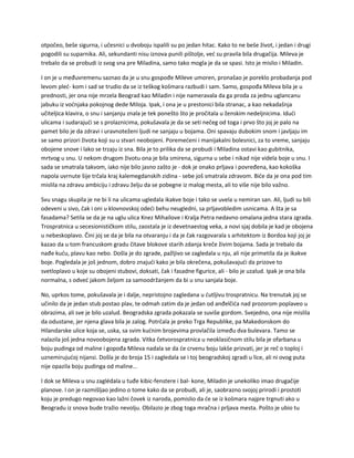 otpočeo, beše sigurna, i učesnici u dvoboju ispalili su po jedan hitac. Kako to ne beše život, i jedan i drugi
pogodili su suparnika. Ali, sekundanti nisu iznova punili pištolje, već su pravila bila drugačija. Mileva je
trebalo da se probudi iz svog sna pre Miladina, samo tako mogla je da se spasi. Isto je mislio i Miladin.
I on je u međuvremenu saznao da je u snu gospođe Mileve umoren, pronašao je poreklo probadanja pod
levom pleć- kom i sad se trudio da se iz teškog košmara razbudi i sam. Samo, gospođa Mileva bila je u
prednosti, jer ona nije mrzela Beograd kao Miladin i nije nameravala da ga proda za jednu uglancanu
jabuku iz voćnjaka pokojnog dede Miloja. Ipak, i ona je u prestonici bila stranac, a kao nekadašnja
učiteljica klavira, o snu i sanjanju znala je tek ponešto što je pročitala u ženskim nedeljnicima. Idući
ulicama i sudarajući se s prolaznicima, pokušavala je da se seti nečeg od toga i prvo što joj je palo na
pamet bilo je da zdravi i uravnoteženi ljudi ne sanjaju u bojama. Oni spavaju dubokim snom i javljaju im
se samo prizori života koji su u stvari neobojeni. Poremećeni i manijakalni bolesnici, za to vreme, sanjaju
obojene snove i lako se trzaju iz sna. Bila je to prilika da se probudi i Miladina ostavi kao gubitnika,
mrtvog u snu. U nekom drugom životu ona je bila smirena, sigurna u sebe i nikad nije videla boje u snu. I
sada se smatrala takvom, iako nije bilo jasno zašto je - dok je onako prljava i povređena, kao kokoška
napola uvrnute šije trčala kraj kalemegdanskih zidina - sebe još smatrala zdravom. Biće da je ona pod tim
mislila na zdravu ambiciju i zdravu želju da se pobegne iz malog mesta, ali to više nije bilo važno.
Svu snagu skupila je ne bi li na ulicama ugledala ikakve boje i tako se uvela u nemiran san. Ali, ljudi su bili
odeveni u sivo, čak i oni u klovnovskoj odeći behu neugledni, sa prljavobledim usnicama. A šta je sa
fasadama? Setila se da je na uglu ulica Knez Mihailove i Kralja Petra nedavno omalana jedna stara zgrada.
Trospratnica u secesionističkom stilu, zaostala je iz devetnaestog veka, a novi sjaj dobila je kad je obojena
u nebeskoplavo. Čini joj se da je bila na otvaranju i da je čak razgovarala s arhitektom iz Bordoa koji joj je
kazao da u tom francuskom gradu čitave blokove starih zdanja kreče živim bojama. Sada je trebalo da
nađe kuću, plavu kao nebo. Došla je do zgrade, pažljivo se zagledala u nju, ali nije primetila da je ikakve
boje. Pogledala je još jednom, dobro znajući kako je bila okrečena, pokušavajući da prizove to
svetloplavo u koje su obojeni stubovi, doksati, čak i fasadne figurice, ali - bilo je uzalud. Ipak je ona bila
normalna, s odveć jakom željom za samoodržanjem da bi u snu sanjala boje.
No, uprkos tome, pokušavala je i dalje, nepristojno zagledana u ćutljivu trospratnicu. Na trenutak joj se
učinilo da je jedan stub postao plav, te odmah zatim da je jedan od anđelčića nad prozorom poplaveo u
obrazima, ali sve je bilo uzalud. Beogradska zgrada pokazala se suviše gordom. Svejedno, ona nije mislila
da odustane, jer njena glava bila je zalog. Potrčala je preko Trga Republike, pa Makedonskom do
Hilandarske ulice koja se, uska, sa svim kućnim brojevima provlačila između dva bulevara. Tamo se
nalazila još jedna novoobojena zgrada. Vitka četvorospratnica u neoklasičnom stilu bila je ofarbana u
boju pudinga od maline i gopođa Mileva nadala se da će crvenu boju lakše prizvati, jer je reč o toploj i
uznemirujućoj nijansi. Došla je do broja 15 i zagledala se i toj beogradskoj zgradi u lice, ali ni ovog puta
nije opazila boju pudinga od maline...
I dok se Mileva u snu zaglédala u tuđe kibic-fenstere i bal- kone, Miladin je unekoliko imao drugačije
planove. I on je razmišljao jedino o tome kako da se probudi, ali je, saobrazno svojoj prirodi i prostoti
koju je predugo negovao kao lažni čovek iz naroda, pomislio da će se iz košmara najpre trgnuti ako u
Beogradu iz snova bude tražio nevolju. Obilazio je zbog toga mračna i prljava mesta. Pošto je ubio tu
 