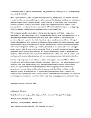 Kalemegdana, kada se i Miladin obreo na mestu gde je on smaknut. I Mileva je zastala. Ni ona nije mogla
da poveruje da je to izlaz.
Šta su suparnici smislili? I jedan i drugi shvatili su da će najveće zaprepašćenje, ono što će ih presudno
trgnuti iz oniričke omamljenosti, biti zapravo njihovo ubistvo. Morali su da se približe tom središtu bolova
i čvorištu nejasnih slutnji, i konačno zakorače u samu tačku gde su ispustili život. To je u njima budilo
ogromne, atavističke strahove, ali su i jedno i drugo, nakon svega ne razmišljajući predugo, učinili
presudan korak, a to beše neodmereno i lakomisleno. I Mileva i Miladin behu nagnani na to zbog svega
što ih je razdvajalo, valjda još od prvih sukoba u malom mestu na jugu Srbije.
Mileva se zateturala oborena nevidljivim rukama na zemlju. Koprcala se i krkljala, u magnovenju
pokušavajući da sa vrata skloni šake koje su mirisale na duvan. Miladin se okrenuo nekoliko puta kao da
igra sa nevidljivom igračicom. Oštri bol parao mu je grudi napola i više mu se nije činilo da je bilo
pametno još jednom poginuti... Ali ni bol, ni poniženje koje je nadjačavao samo stid, nisu bili najgori.
Najteže od svega bilo je to što ni Miladin ni Mileva nisu mogli znati da će, još jednom izdahnuvši, zauvek
razmeniti snove i izgubiti nadu da se na javi pojave u starim obličjima i na političkim funkcijama koje su
držali. Milevina druga smrt približila ju je Miladinu više no ikad, jer ona je sada tačno znala sve njegove
porive, namere i tajno skrivana osećanja prema njoj. Učinilo joj se da ga je predugo kažnjavala, tukla po
prstima kao decu u muzičkoj školi. I Miladinu se u trenutku ponovne smrti učinilo da je uz Milevu stao
kao ženik. Tek tad je shvatio koliko ju je uzbuđivao kao muškarac i kako je žarko želela da u njemu nađe
pravi oslonac. A on, on ju je kažnjavao zbog svih homoseksualaca prestonice s kojima nije imala ništa...
I zažališe oboje zbog svega, ali bilo je kasno: za ljubav, za smrt, pa i za pravi život. Miladin i Mileva
mimoišli su se, razmenili snove i sada je Miladin sebe ubijao u Milevinom, a ona sebe u njegovom snu. U
stvarnosti - onoj što je starija od snova - niko nije mogao da pronađe ni zamenicu ministra Milevu
Josović, kao ni poslanika parlamenta Miladina Đokića. Miladinova partija zatražila je formiranje
parlamentarne komisije koja bi istražila okolnosti nestanka poslanika Đokića, a ministar naredio
poverljivu istragu u zgradi Ministarstva i u diplomatskim predstavništvima Srbije i Crne Gore. No,
isleđivanja nisu urodila plodom i svima kao da je laknulo: predsedniku Skupštine zato što više nije morao
da izriče opomene neprijatnom poslaniku, ministru stoga što je znao da ga zamenica od početka uhodi.
U Beogradu oktobar 2003-januar 2004.
ALEKSANDAR GATALICA
"Linije života", roman, Beograd, 1993. (Nagrade: "Miloš Crnjanski" i "Giorgio la Pira", Italija)
"Naličja", roman, Beograd, 1995.
"Mimikrije", ciklus pripovedaka, Beograd, 1996.
"Vek", ciklus pripovedaka, Beograd, 1999. (Nagrada: "Ivo Andrić")
 