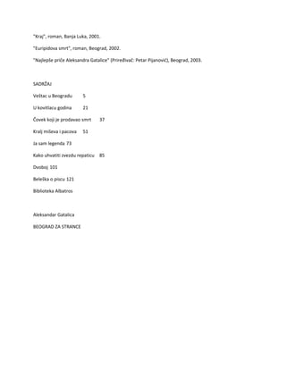 "Kraj", roman, Banja Luka, 2001.
"Euripidova smrt", roman, Beograd, 2002.
"Najlepše priče Aleksandra Gatalice" (Priređivač: Petar Pijanović), Beograd, 2003.
SADRŽAJ
Veštac u Beogradu 5
U kovitlacu godina 21
Čovek koji je prodavao smrt 37
Kralj miševa i pacova 51
Ja sam legenda 73
Kako uhvatiti zvezdu repaticu 85
Dvoboj 101
Beleška o piscu 121
Biblioteka Albatros
Aleksandar Gatalica
BEOGRAD ZA STRANCE
 