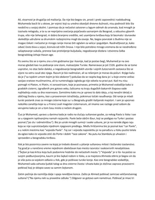 Ali, stvarnost je drugačija od maštarija. Da nije bio begov sin, prosti i preki zapovednici nadobudnog
Muhameda bacili bi u okove, jer vojnici koji su uredno obavljali dnevne dužnosti, nisu podnosili bilo šta
neobično u svojoj okolini. I pomisao da je nečastivi zatvoren u lagum odmah do arsenala, kod mnogih je
izazivala nelagodu, a ta su se neprijatna osećanja pojačavala saznanjem da Beograd, u odsustvu glavnih
trupa, više nije šehergrad, ni dobro branjeno središte, već usamljena tvrđava koju bi bezmalo i dunavske
skeledžije udružene sa drumskim razbojnicima mogli da osvoje. Ne, begov povratak iz Budima nije se
mogao čekati i nečastivi je mnogo ranije morao biti oglašen za vešca i pogubljen. Razdražljivost je, kako
odveć često biva u vojsci, krenula od nižih činova. I nije bilo potrebno mnogo vremena da se neodređeno
sašaptavanje subaša, prenese kao protivljenje buljubaša, negodovanje dizdara i otvorena žalba
beogradskog ćehaje Hasan-age.
Po svemu što se o njemu zna u tim godinama (pa i kasnije, kad je postao beg), Muhamed je na ovo
morao gledati kao na podizanje one stare, maloazijske Turske. Nameravao je još 1526. godine da se tome
usprotivi, no otac beše daleko, a negodovanje beogradskih utvrda i vojnih žutocrvenih zastavica što se
vijore na vetru svud oko njega. Razum je bio nadmoćan, ali sa rešenjem je morao da požuri. Knjige kažu
da je ("sa rajskim umom kojim je bio obdaren") pokušao da se raspita kog dana je i u koje vreme veštac
savijao vratove muslimanima, ali ta numerologija izgleda ga nije odvela na pravi put. Kad mu nisu
pomogli ni Platon, ni Plotin, ni zoroastrizam, koje je poznavao, primetio je Muhamed vodadžije kako iz
gradskih cisterni, izgrađenih pre gotovo veka, čašicama na kraju dugačkih bakarnih štapova vade
najhladniju vodu sa dna rezervoara. Zamislimo kako mu je upravo to dalo ideju, a taj nevažni detalj iz
običnog života u njemu, kao u proverenom istražitelju, pokrenuo točak rasuđivanja. Od ranije je mladi
turski poslanik znao za mnoge cisterne koje su i u Beogradu gradili italijanski majstori. I sam je upoznao
nekoliko zanatlija koje su u Firenci zvali magister cisternarum, ali imamo sve razloge pred sobom da
verujemo kako je on u tom času mislio o nečem drugom.
Čuo je Muhamed, upravo u danima kada je radio na slučaju sultanove gozbe, za nekog Pavla iz Iloka i sve
se u njegovim ispitivanjima namah razjasnilo. Pavle beše obični đaur, koji se podigao na Turke i postao
poznat ("po zlu i odmetništvu"). Bio je uzrok mnogih sumnji i svake uzbune, jer je na nerede digao raju
koja se nije suprotstavljala nijednom njegovom predlogu. Među hrišćanima bio je poznat kao "car Pavle",
a u nekim mestima kao "vojvoda Pavle". Taj car i vojvoda naposletku je na panađuru u Iloku pustio telala
da oglasi kako će vojvoda otići do Porte i dobiti "taze zakone". Na putu ka Stambolu je uhvaćen i
sproveden u beogradsku tvrđavu.
Ilok je bio pozornica zavere na kojoj je trebalo dovesti u pitanje sultanovu milost i božansko izaslanstvo.
Taj grad je u narečeno vreme nejednom obeležavan kao mesto razvrata i svakovrsnih nevaljalstava.
("Šejtan je kao krtica koja buši podzemne hodnike do nečastivih mesta.") "Vojvoda" je iz Ilo- ka počeo sa
svojim podbunjivanjima, kaurin je bio šajkaš rodom iz Iloka, a za majstora Ahmeda otkrio je begov sin da
je više puta za vojskom odlazio u Ilok, gde je potkivao turske konje. Kao one beogradske vodadžije,
Muhamed sada zahvata ljudski talog sa dna cisterne života i shvata kako je zločinac zapravo pravoverni
potkivač koji je sklopio savez sa samim šejtanom.
Zatim počinje da razmišlja dalje i spaja nevidljive konce. Zašto je Ahmed potkivač zamrzao veličanstvenog
sultana? ("Na njemu nek su pravedne odluke.") Odgovor se gotovo sam nametnuo. Potkivač je imao tri
 