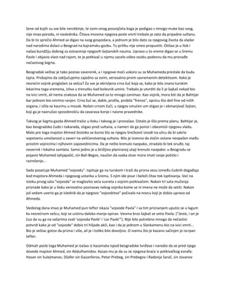 žene od kojih su sve bile nerotkinje, te osim onog posvojčeta koga je podigao s mnogo muke kao svog,
nije imao poroda, ni naslednika. Čitava imovina njegova posle smrti trebalo je zato da pripadne sultanu.
Da bi to sprečio Ahmed se digao na svog gospodara, a jednom je bilo dato za njegovog života da vladar
nad narodima dolazi u Beograd na bajramsku gozbu. Tu priliku nije smeo propustiti. Otišao je u Ilok i
našao bundžiju dobrog za ostvarenje njegovih šejtanskih nauma. Upravo u to vreme digao se u Sremu
Pavle i objavio vlast nad rajom, te je potkivač u njemu zacelo video osobu podesnu da mu pronađe
nečastivog šegrta.
Beogradski veštac je tako postao zaverenik, a i njegove moći uskoro su za Muhameda prestale da budu
tajna. Probajmo da zaključujemo zajedno sa ovim, verovatno prvim savremenim detektivom. Kako je
nesrećni vojnik proglašen za vešca? Za sve je okrivljena crna žuč koja se, kako je bilo znano turskim
lekarima toga vremena, izliva u trenutku kad bolesnik umire. Trebalo je utvrditi da li je šajkaš nekad bio
na ivici smrti, ali nema znakova da se Muhamed za to mnogo zanimao. Kao vojnik, mora biti da je Bahtijar
bar jednom bio smrtno ranjen. Crna žuč se, dakle, prolila, probila "frenos", opnicu što deli fine od nižih
organa, i izlila se kaurinu u mozak. Nošen crnom žuči, u njegov smućen um stigao je i obmanjivač šejtan,
koji ga je naoružao sposobnošću da zavarava konje i naivne pravednike.
Takvog je šegrta gazda Ahmed tražio u Iloku i takvog je i pronašao. Ostalo je išlo prema planu. Bahtijar je,
kao beogradsko čudo i nakarada, stigao pred sultana, u nameri da ga ponizi i obesmisli njegovu vladu.
Malo pre toga majstor Ahmed žestoko se bunio što se njegov Srećković izvodi na ulicu da bi sakrio
sopstvenu umešanost u zaveri na veličanstvenog sultana. Bilo je izvesno da zločin ostane neopažen među
prostim vojnicima i njihovim zapovednicima. Da je nešto krenulo naopako, stradalo bi tek oruđe, taj
nevernik i lokalna zamlata. Samo jedno je u brižljivo planiranoj utaji krenulo naopako: u Beogradu se
pojavio Muhamed Jahjapašić, sin Bali-Begov, naučen da svaka stvar mora imati svoje počelo i
razrešenje...
Sada posećuje Muhamed "vojvodu". Ispituje ga na turskom i traži da prizna vezu između čudnih događaja
kod majstora Ahmeda i njegovog ustanka u Sremu. S njim ide pisar i beleži čitav tok ispitivanja. Već na
isteku prvog sata "vojvoda" se maglovito seća susreta s vojnim potkivačem. Nakon tri sata mučenja
priznade kako je u Iloku verovatno poznavao nekog vojnika kome se ni imena ne može da setiti. Nakon
još sedam uverio ga je islednik da je njegovo "vojvodstvo" počivalo na novcu koji je dobio upravo od
Ahmeda.
Sledećeg dana imao je Muhamed pun tefter iskaza "vojvode Pavla" i sa tim priznanjem uputio se u lagum
ka nesrećnom vešcu, koji se uistinu daleko manje opirao. Veoma brzo šajkaš se setio Pavla. ("Jeste, i on je
čuo da su ga na vašarima zvali 'vojvoda Pavle' i 'car Pavle'"). Nije bilo potrebno mnogo da nečastivi
potvrdi kako je od "vojvode" dobio tri hiljade akči, kao i da je jednom u Slankamenu bio na ivici smrti...
Bio je veštac gotov da prizna i više, ali je i toliko bilo dovoljno. O svemu što je kazano sačinjen je iscrpan
tefter.
Odmah posle toga Muhamed je izašao iz kazamata ispod beogradske tvrđave i naredio da se pred njega
dovede majstor Ahmed, sin Abdulhamidov. Kazao mu je da su se njegova braća iz potkivačkog esnafa:
Hasan sin Sulejmanov, Džafer sin Gazanferov, Petar Prebeg, sin Prebegov i Radonja Sarač, sin Jovanov
 