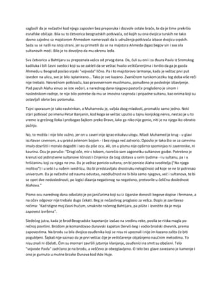 saglasili da je nečastivi kod njega zaposlen bez preporuka i dozvole ostale braće, te da je time prekršio
esnafske običaje. Bila su to četvorica beogradskih potkivača, od kojih su ona dvojica turskih ne tako
davno zajedno sa majstorom Ahmedom nameravali da iz udruženja potkivača izbace dvojicu srpskih.
Sada su se našli na istoj strani, jer su primetili da se na majstora Ahmeda digao begov sin i sva sila
sultanovih moći. Bilo je to dovoljno da mu okrenu leđa.
Sva četvorica u Bahtijaru su prepoznala vešca od prvog dana. Da, čuli su oni i za đaura Pavla iz Sremskog
kadiluka i bili časni svedoci koji su se zakleli da se veštac hvalio veštičarenjima i tvrdio da ga je gazda
Ahmedu u Beograd poslao srpski "vojvoda" lično. Pa i to majstorovo larmanje, kada je veštac prvi put
izveden na ulicu, sve je bilo isplanirano... Tako je sve kazano. Zvaničnom turskom jeziku tog doba više reči
nije trebalo. Nesrećnom potkivaču, kao pravovernom muslimanu, ponuđeno je poslednje izbavljenje.
Pod pazuh Alahu vinuo se iste večeri, a narednog dana njegovo pastorče proglašeno je sinom i
naslednikom radnje, te nije bilo potrebe da mu se imovina rasproda i pripadne sultanu, kao onima koji su
ostavljali obrte bez potomaka.
Tajni sporazum je tako raskrinkan, a Muhamedu je, valjda zbog mladosti, promaklo samo jedno. Neki
stari potkivač po imenu Petar Banjanin, kod koga se veštac uputio u tajnu konjskog nerva, nestao je u to
vreme iz grešnog Iloka i prebegao šajkom preko Drave, iako ga niko nije gonio, niti je na njega iko obratio
pažnju.
No, to možda i nije bilo važno, jer on u zaveri nije igrao nikakvu ulogu. Mladi Muhamed je krug - u glavi
iscrtavan crvenom, a u praksi zelenom bojom - i bez njega već zatvorio. Oposlio je tako što se za carevinu
imalo dovršiti i moralo dogoditi i seo da piše ocu. Ali, on u pismu nije opširno spominjao ni zaverenike, ni
kaurina. Ocu je poručio: "Dragi oče, mir s tobom, razrešio sam zagonetku sultanove gozbe. Potrebno je
krenuti od jedinstvene sultanove ličnosti i činjenice da bog obitava u svim ljudima - i u sultanu, pa i u
hrišćaninu koji za njega ne zna. Da je veštac ponizio sultana, on bi ponizio Alaha svoditelja ("Na njega
molitva") i u sebi i u našem svedršcu, što bi predstavljalo dvostruku nelogičnost od koje se ne bi potresao
univerzum. Da je nečastivi od nauma odustao, neodlučnost ne bi bila samo njegova, već i sultanova, te bi
se opet dve nedoslednosti, po logici dizanja negativnog na negativno, pretvorile u čeličnu doslednost
Alahovu."
Pismo ocu narednog dana odaslato je po janičarima koji su iz Ugarske donosili begove dopise i fermane, a
na očev odgovor nije trebalo dugo čekati. Beg je nečastivog proglasio za vešca. Dopis je završavao
rečima: "Kad stigne moj časni hućum, smaknite rečenog Bahtijara, pa pišite i izvestite da je moja
zapovest izvršena".
Sledećeg jutra, kada je brod Beogradske kapetanije izašao na sredinu reke, povila se niska magla po
rečnoj površini. Brodom je komandovao dunavski kapetan Derviš-beg i vodio brodski dnevnik, prema
zapovestima. Na brodu su bila dvojica osuđenika koji se nisu ni upoznali i nije im kazano zašto će biti
pogubljeni. Šajkaš nije saznao da je prvi veštac čije je veštičarenje objašnjeno naučnim metodima. To
nisu znali ni dželati. Čim su mornari završili jutarnje klanjanje, osuđenici na smrt su obešeni. Telo
"vojvode Pavla" zadržano je na brodu, a veščevo je obezglavljeno. O telo bez glave zavezano je kamenje i
ono je gurnuto u mutne brzake Dunava kod Ade Huje.
 